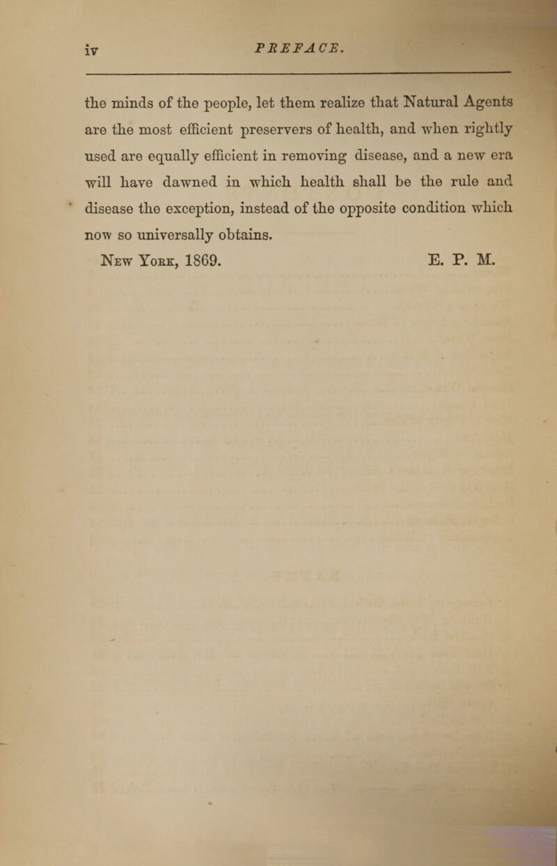 the minds of the people, let them realize that Natural Agents are the most efficient preservers of health, and when rightly used are equally efficient in removing disease, and a new era will have dawned in which health shall be the rule and disease the exception, instead of the opposite condition which now so universally obtains. New Yoek, 1869. E. P. M.