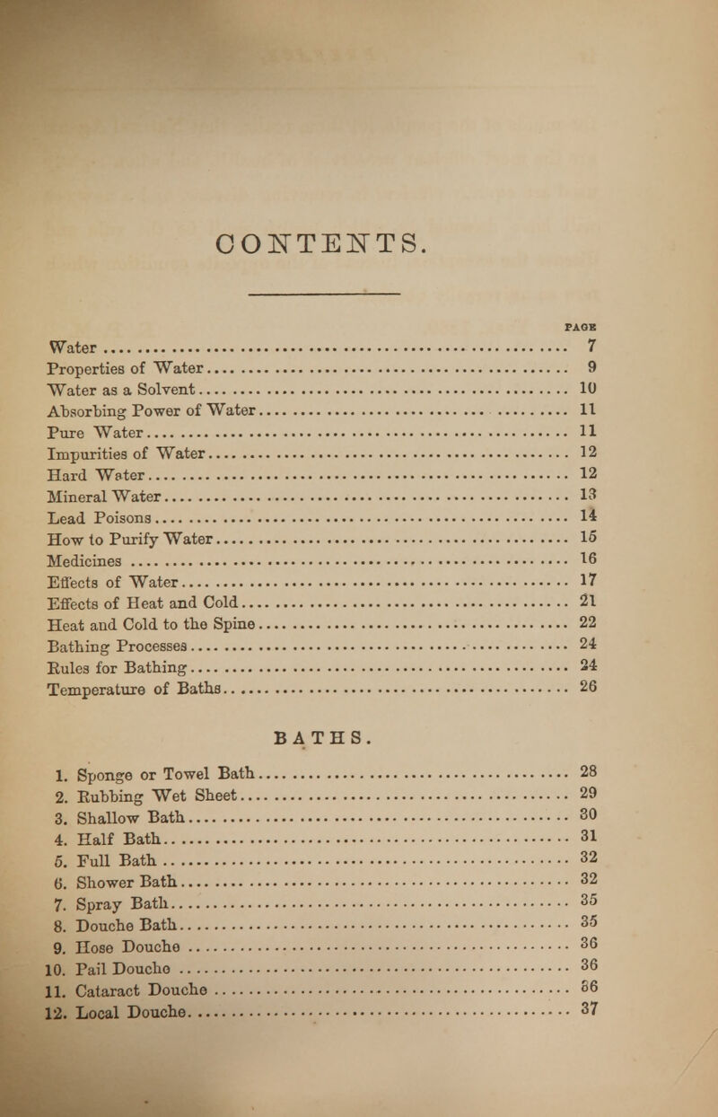 OOE'TEE'TS. FAOB Water 7 Properties of Water 9 Water as a Solvent 10 Atsorbing Power of Water 11 Pure Water 11 Impurities of Water 12 Hard Water 12 Mineral Water 13 Lead Poisons 14 Ho-w to Purify Water 15 Medicines ^6 Eflects of Water 17 Effects of Heat and Cold 2l Heat and Cold to the Spine 22 Bathing Processes 24 Eules for Bathing 24 Temperature of Baths 26 BATHS. 1. Sponge or Towel Bath 28 2. Rubhing Wet Sheet 29 3. Shallow Bath 80 4. Half Bath 31 5. Full Bath 32 6. Shower Bath 32 7. Spray Bath 35 8. Douche Bath 35 9. Hose Douche 36 10. Pail Doucho 36 11. Cataract Douche •• • 36 12. Local Douche 37 /