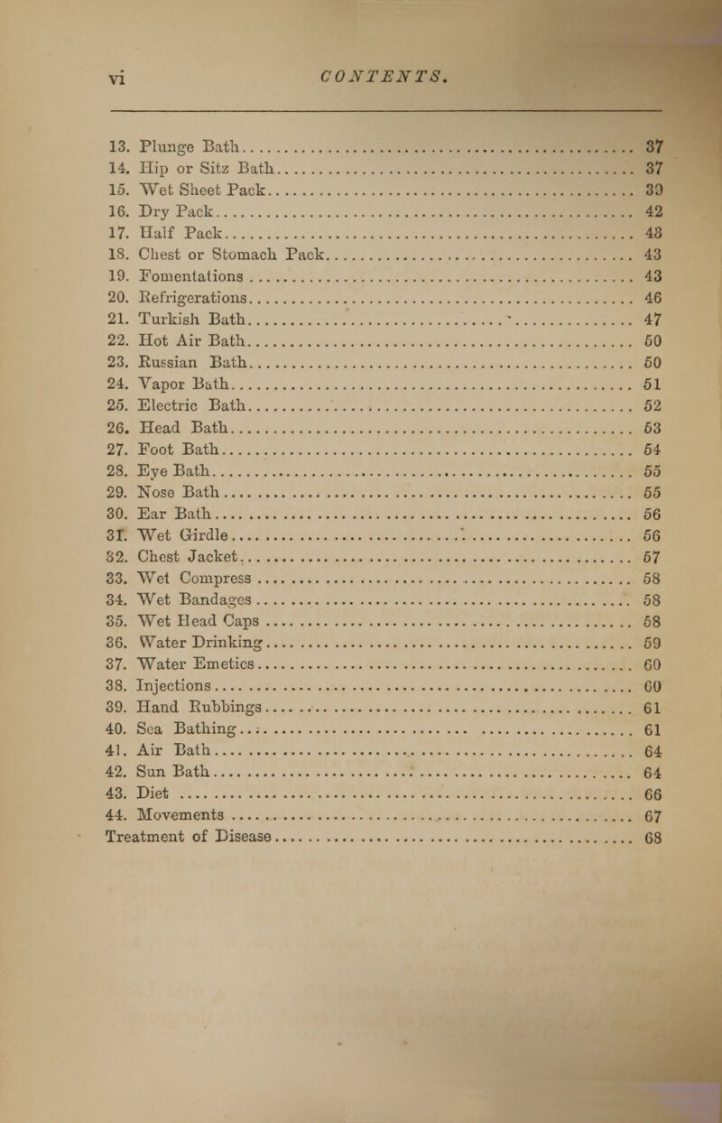 CONTENTS. 13. Plunge Bath 37 14. Hip or Sitz Batli 37 15. Wet Sheet Pack 39 16. Dry Pack 42 17. Half Pack 48 18. Chest or Stomach Pack 43 19. Fomentations 43 20. Eefrigerations 46 21. Turkish Bath • 47 22. Hot Air Bath 60 23. Russian Bath 60 24. Vapor Bath 61 26. Electric Bath 62 26. Head Bath 63 27. Foot Bath 64 28. Eye Bath 55 29. Nose Bath 65 30. Ear Bath 66 sr. Wet Girdle '. 56 32. Chest Jacket, 67 33. Wet Compress 68 34. Wet Bandages 58 35. Wet Head Caps 68 36. Water Drinking 69 37. Water Emetics 60 38. Injections GO 39. Hand Eubhings 61 40. Sea Bathing... 61 41. Air Bath 64 42. Sun Bath 64 43. Diet 66 44. Movements 67 Treatment of Disease 68