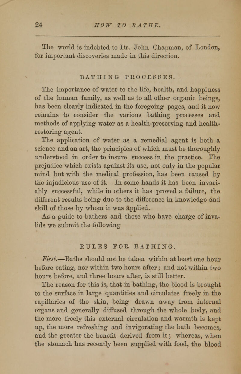 The world is indebted to Dr. John Chapman, of London, for important discoveries made in this direction. BATHING PROCESSES. The importance of water to the life, health, and happiness of the human family, as well as to all other organic beings, has been clearly indicated in the foregoing pages, and it now remains to consider the various bathing processes and methods of applying water as a health-preserving and health- restoring agent. The application of water as a remedial agent is both a science and an art, the principles of which must be thoroughly understood in order to insure success in the practice. The prejudice which exists against its use, not only in the popular mind but with the medical profession, has been caused by the injudicious use of it. In some hands it has been invari- ably successful, while in others it has proved a failure, the different results being due to the difference in knowledge and skill of those by whom it was Applied. As a guide to bathers and those who have charge of inva- lids we submit the following EULES FOR BATHING. First.—Baths should not be taken within at least one hour before eating, nor within two hours after; and not within two hours before, and three hours after, is still better. The reason for this is, that in bathing, the blood is brought to the sxirface in large quantities and circulates freely in the capillaries of the skin, being drawn away from internal organs and generally diffused through the whole body, and the more freely this external circulation and warmth is kept up, the more refreshing and invigorating the bath becomes, and the greater the benefit derived from it; whereas, when the stomach has recently been supplied with food, the blood