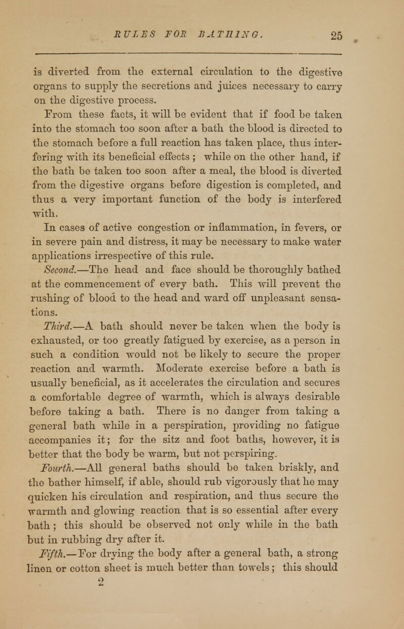 is diverted from the external circulation to the digestive organs to supply the secretions and juices necessary to carry on the digestive process. From these facts, it will be evident that if food be taken into the stomach too soon after a bath the blood is dh-ected to the stomach before a full reaction has taken place, thus inter- fering with its beneficial effects ; while on the other hand, if the bath be taken too soon after a meal, the blood is diverted from the digestive organs before digestion is completed, and thus a very important function of the body is interfered with. In cases of active congestion or inflammation, in fevers, or in severe pain and distress, it may be necessary to make water applications irrespective of this rule. Second.—The head and face should be thoroughly bathed at the commencement of every bath. This -svill prevent the rushing of blood to the head and ward off unpleasant sensa- tions. Third.—A bath should never be taken when the body is exhausted, or too greatly fatigued by exercise, as a person in such a condition would not be likely to secure the proper reaction and warmth. Moderate exercise before a bath is usually beneficial, as it accelerates the circulation and secures a comfortable degree of warmth, which is always desirable before taking a bath. There is no danger from taking a general bath while in a perspiration, providing no fatigue accompanies it; for the sitz and foot baths, however, it is better that the body be warm, but not perspiring. Fourth.—All general baths should be taken briskly, and the bather himself, if able, should rub vigorously that he may quicken his circulation and respiration, and thus secure the warmth and glowing reaction that is so essential after every bath; this should be observed not only while in the bath but in rubbing dry after it. Fifth.—For drying the body after a general bath, a strong linen or cotton sheet is much better than towels; this should o