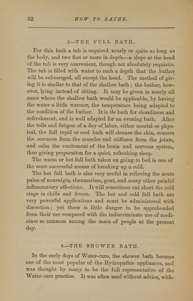 5.—THE FULL BATH. For tliis bath a tub is required nearly or quite as long as tlie body, and two feet or more in depth—a slope at the head of the tub is very convenient, though not absolutely requisite. The tub is filled with water to such a depth that the bather will be submerged, all except the head. The method of giv- ing it is similar to that of the shallow bath ; the bather, how- ever, lying instead of sitting. It may be given in nearly all cases where the shallow bath woxild be applicable, by having the water a little warmer, the temperature being adapted to the condition of the bather. It is the bath for cleanliness and refreshment, and is well adapted for an evening bath. After the toils and fatigue of a day of labor, either mental or phys- ical, the fall tepid or cool bath will cleanse the skin, remove the soreness from the muscles and stiffness from the joints, and calm the excitement of the brain and nervous system, thus giving preparation for a quiet, refreshing sleep. The warm or hot full bath taken on going to bed is one of the most successful means of breaking up a cold. The hot full bath is also very useful in relieving the acute pains of neuralgia, rheumatism, gout, and many other painful inflammatory affections. It will sometimes cut short the cold stage in chills and fevers. The hot and cold full bath are very powerful applications and must be administered with discretion; yet there is little danger to be apprehended from their use compared with the indiscriminate use of medi- cines so common among the mass of people at the present day. 6.—THE SHOWEE BATH. In the early days of Water-cure, the shower bath became one of the most popular of the Hydropathic appliances, and was thought by many to be the full representative of the Water-cure practice. It was often used without advice, with-
