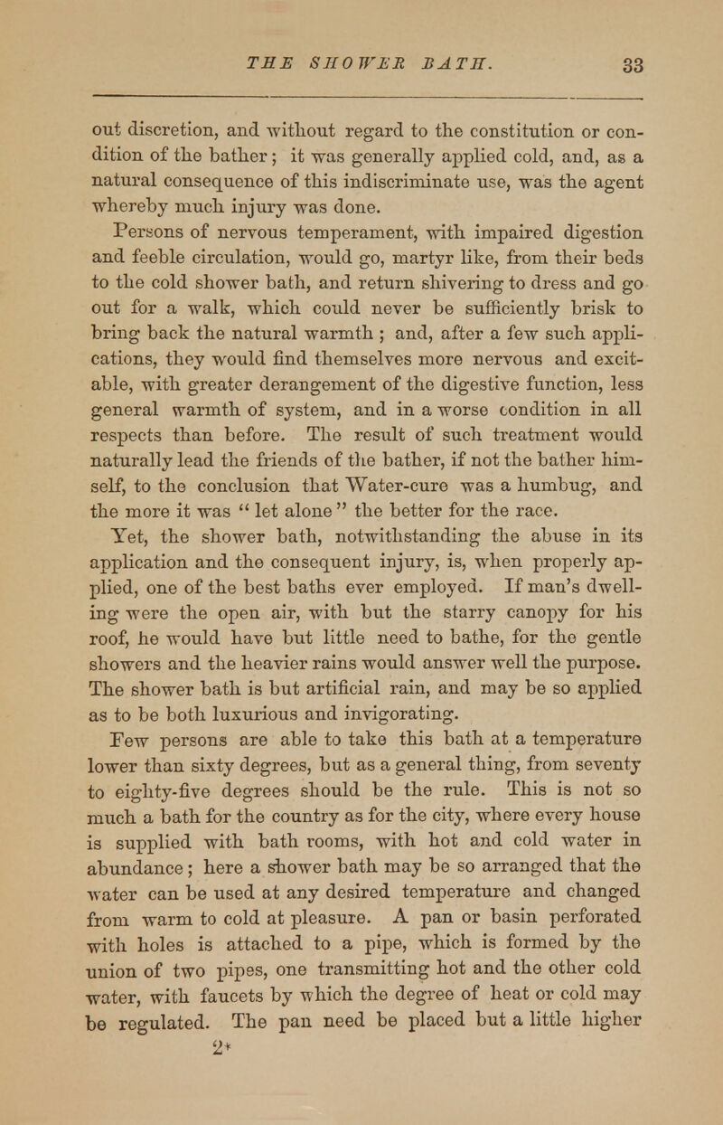 out discretion, and witliout regard to the constitution or con- dition of tlie bather; it was generally applied cold, and, as a natural consequence of this indiscriminate use, was the agent whereby much injury was done. Persons of nervous temperament, with impaired digestion and feeble circulation, would go, martyr like, from their beds to the cold shower bath, and return shivering to dress and go out for a walk, which could never be sufficiently brisk to bring back the natural warmth ; and, after a few such appli- cations, they would find themselves more nervous and excit- able, with greater derangement of the digestive function, less general warmth of system, and in a worse condition in all respects than before. The result of such treatment would naturally lead the friends of the bather, if not the bather him- self, to the conclusion that Water-cure was a humbug, and the more it was let alone  the better for the race. Yet, the shower bath, notwithstanding the abuse in its application and the consequent injury, is, when properly ap- plied, one of the best baths ever employed. If man's dwell- ing were the open air, with but the starry canopy for his roof, he would have but little need to bathe, for the gentle showers and the heavier rains would answer well the purpose. The shower bath is but artificial rain, and may be so applied as to be both luxurious and invigorating. Few persons are able to take this bath at a temperature lower than sixty degrees, but as a general thing, from seventy to eighty-five degrees should be the rule. This is not so much a bath for the country as for the city, where every house is supplied with bath rooms, with hot and cold water in abundance ; here a shower bath may be so arranged that the water can be used at any desired temperature and changed from warm to cold at pleasure. A pan or basin perforated with holes is attached to a pipe, which is formed by the union of two pipes, one transmitting hot and the other cold water, with faucets by which the degree of heat or cold may be regulated. The pan need be placed but a little higher 2+