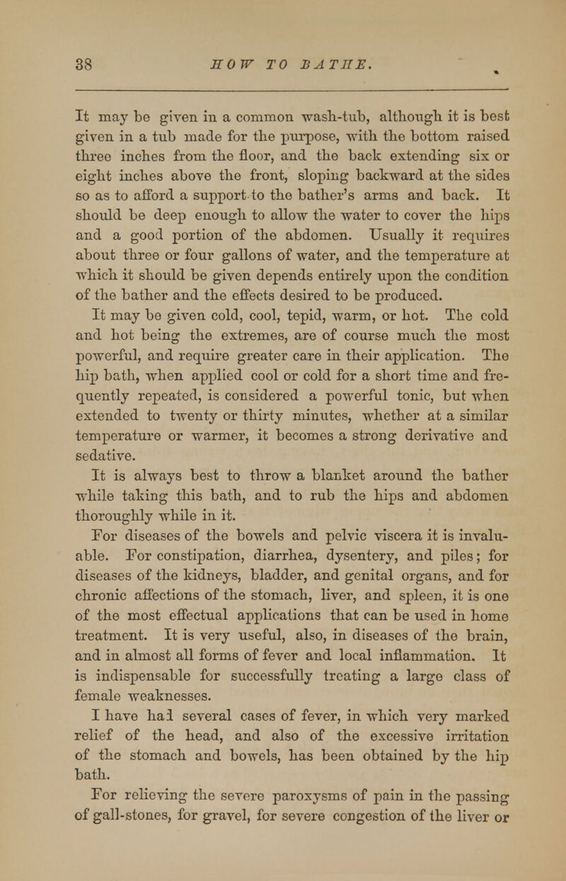 It may be given in a common ■yvasli-tub, although, it is best given in a tub made for the purpose, with the bottom raised three inches from the floor, and the back extending six or eight inches above the front, sloping backward at the sides so as to afford a support to the bather's arms and back. It should be deep enough to allow the water to cover the hips and a good portion of the abdomen. Usually it requires about three or four gallons of water, and the temperature at which it should be given depends entirely upon the condition of the bather and the effects desired to be produced. It may be given cold, cool, tepid, warm, or hot. The cold and hot being the extremes, are of course much the most powerful, and require greater care in their application. The hip bath, when applied cool or cold for a short time and fre- quently repeated, is considered a powerful tonic, but when extended to twenty or thirty minutes, whether at a similar temperature or warmer, it becomes a strong derivative and sedative. It is always best to throw a blanket around the bather while taking this bath, and to rub the hips and abdomen thoroughly while in it. Por diseases of the bowels and pelvic viscera it is invalu- able. For constipation, diarrhea, dysentery, and piles; for diseases of the kidneys, bladder, and genital organs, and for chronic affections of the stomach, liver, and spleen, it is one of the most effectual applications that can be used in home treatment. It is very useful, also, in diseases of the brain, and in almost all forms of fever and local inflammation. It is indispensable for successfully treating a large class of female weaknesses. I have hai several cases of fever, in which very marked relief of the head, and also of the excessive irritation of the stomach and bowels, has been obtained by the hip bath. For relieving the severe paroxysms of pain in the passing of gall-stones, for gravel, for severe congestion of the liver or
