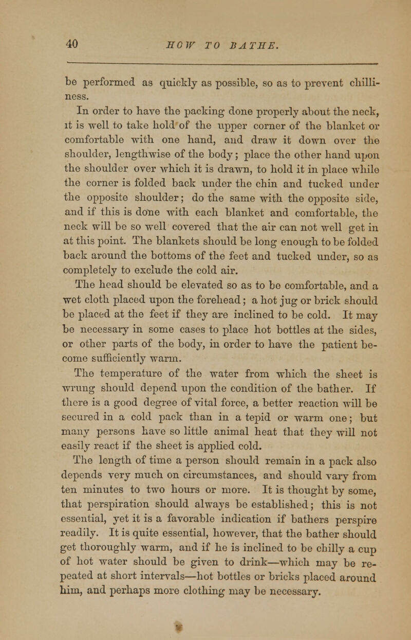 be performed as quickly as possible, so as to prevent cbilli- ness. In order to have tbe packing done properly about the neck, it is well to take hold of the upper corner of the blanket or comfortable with one hand, and draw it down over the shoulder, lengthwise of the body; place the other hand upon the shoulder over which it is drawn, to hold it in place while the corner is folded back under the chin and tucked under the opposite shoulder; do the same with the opposite side, and if this is done with each blanket and comfortable, the neck will be so well covered that the air can not well get in at this point. The blankets should be long enough to be folded back around the bottoms of the feet and tucked under, so as completely to exclude the cold air. The head should be elevated so as to be comfortable, and a wet cloth placed upon the forehead; a hot jug or brick should be placed at the feet if they are inclined to be cold. It may be necessary in some cases to place hot bottles at the sides, or other parts of the body, in order to have the patient be- come sufficiently warm. The temperature of the water from which the sheet is wrung should depend upon the condition of the bather. If there is a good degree of vital force, a better reaction will be secured in a cold pack than in a tepid or warm one; but many persons have so little animal heat that they will not easily react if the sheet is applied cold. The length of time a person should remain in a pack also depends very much on circumstances, and should vary from ten minutes to two hours or more. It is thought by some, that perspiration should always be established; this is not essential, yet it is a favorable indication if bathers perspire readily. It is quite essential, however, that the bather should get thoroughly warm, and if he is inclined to be chilly a cup of hot water should be given to drink—which may be re- peated at short intervals—hot bottles or bricks placed around him, and perhaps more clothing may be necessary.