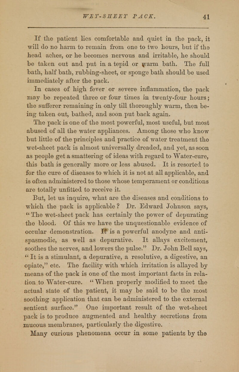 If the patient lies comfortable and quiet in tlie pack, it will do no harm to remain from one to two hours, but if the head aches, or he becomes nervous and irritable, he should be taken out and put in a tepid or ^rarm bath. The full bath, half bath, rubbing-sheet, or sponge bath should be used immediately after the pack. In cases of high fever or severe inflammation, the pack may be repeated three or four times in twenty-four hours; the sufferer remaining in only till thoroughly warm, then be- ing taken out, bathed, and soon put back again. The pack is one of the most powerful, most useful, but most abused of all the water appliances. Among those who know but little of the principles and practice of water treatment the wet-sheet pack is almost universally dreaded, and yet, as soon as people get a smattering of ideas with regard to Water-cure, this bath is generally more or less abused. It is resorted to for the cure of diseases to which it is not at all applicable, and is often administered to those whose temperament or conditions are totally unfitted to receive it. But, let us inquire, what are the diseases and conditions to which the pack is applicable ? Dr. Edward Johnson says, The wet-sheet pack has certainly the power of depurating the blood. Of this we have the unquestionable evidence of occular demonstration. If is a powerful anodyne and anti- spasmodic, as well as depurative. It allays excitement, soothes the nerves, and lowers the pulse. Dr. John Bell says, It is a stimulant, a depurative, a resolutive, a digestive, an. opiate, etc. The facility with which irritation is allayed by means of the pack is one of the most important facts in rela- tion to Water-cure. When properly modified to meet the actual state of the patient, it may be said to be the most soothing application that can be administered to the external sentient surface. One important result of the wet-sheet pack is to produce augmented and healthy secretions from mucous membranes, particularly the digestive. Many curious phenomena occur in some patients by the