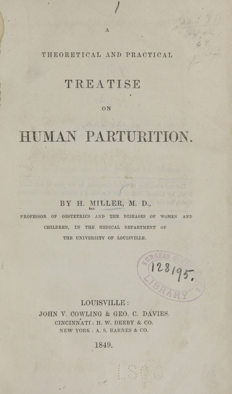 / THEORETICAL AND PRACTICAL TREATISE ON HUMAN PARTURITION X BY H. MTLLER, M. D., kM PROFESSOR OF OBSTETRICS AND THE DISEASES OF WOMEN AND CHILDREN, IN THE MEDICAL DEPARTMENT OF THE UNIVERSITY OF LOUISVILLE. m, LOUISVILLE : JOHN V. COWLING & GEO. C. DAVIES. CINCINNATI : H. W. DERBY & CO. NEW YORK : A. S. BARNES & CO. 1849. ir.