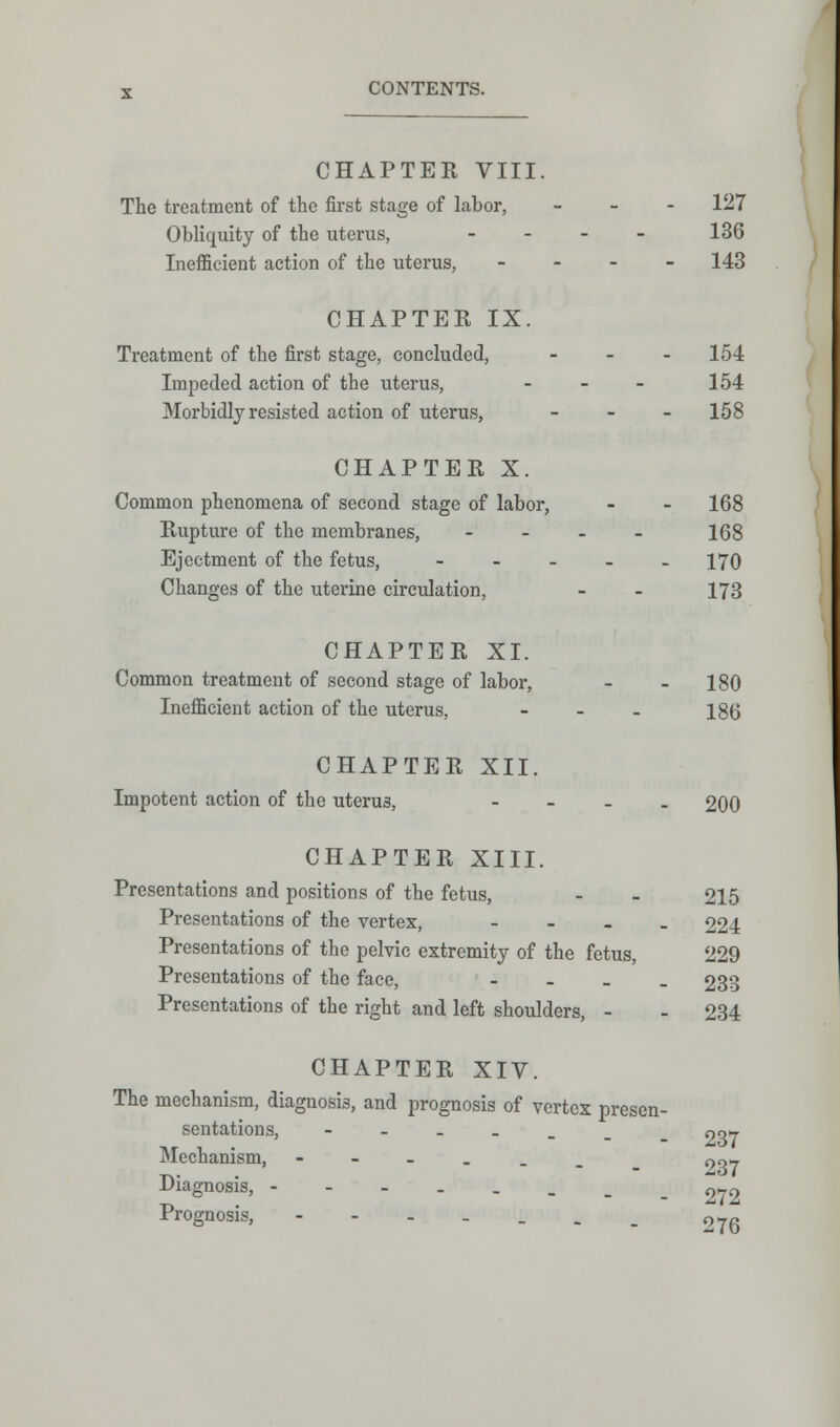 CHAPTER VIII. The treatment of the first stage of labor, - 127 Obliquity of the uterus, - 136 Inefficient action of the uterus, - - - 143 CHAPTER IX. Treatment of the first stage, concluded, - 154 Impeded action of the uterus, - - - 154 Morbidly resisted action of uterus, - 158 CHAPTER X. Common phenomena of second stage of labor, - - 168 Rupture of the membranes, - 168 Ejectment of the fetus, - - - - -170 Changes of the uterine circulation, - - 173 CHAPTER XI. Common treatment of second stage of labor, - - 180 Inefficient action of the uterus, - 186 CHAPTER XII. Impotent action of the uterus, - 200 CHAPTER XIII. Presentations and positions of the fetus, - - 215 Presentations of the vertex, - 224 Presentations of the pelvic extremity of the fetus, 229 Presentations of the face, - 233 Presentations of the right and left shoulders, - - 234 CHAPTER XIV. The mechanism, diagnosis, and prognosis of vertex presen- sentations, --..__ no* Mechanism, ----__ 907 Diagnosis, _ 372 Prognosis, ---..._ 27~