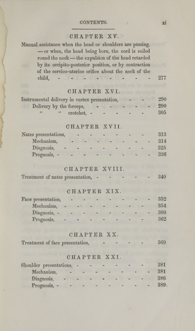 CHAPTER XV. Manual assistance when the head or shoulders are passing, — or when, the head being born, the cord is coiled round the neck—the expulsion of the head retarded by its occipito-posterior position, or by contraction of the cervico-uterine orifice about the neck of the child, 277 CHAPTER XVI. Instrumental delivery in vertex presentation, - - 290 Delivery by the forceps, - \ - - - - 290  crotchet, 305 CHAPTER XVII. Nates presentations, ___--_ 313 Mechanism, ------- 314 Diagnosis, ------- 325 Prognosis, - ------- 336 CHAPTER XVIII. Treatment of nates presentation, 340 CHAPTER XIX. Face presentation, ------- 352 Mechanism, - - • - - - - - 354 Diagnosis, -------- 360 Prognosis, ------- 362 CHAPTER XX. Treatment of face presentation, - 369 CHAPTER XXI. Shoulder presentations, ------ 381 Mechanism, ------- 381 Diagnosis, ------- 386 Prognosis, - - - - - - - -389