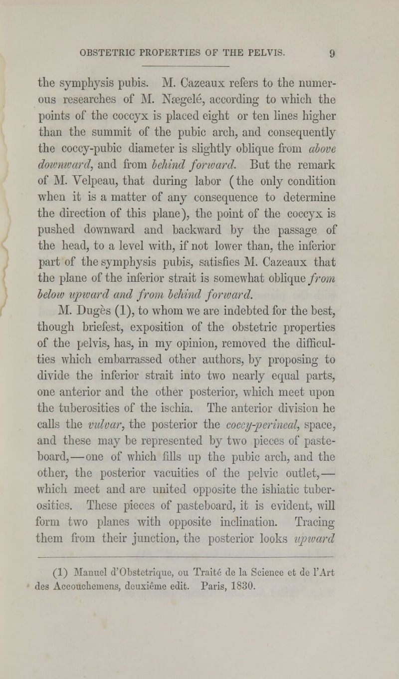 the symphysis pubis. M. Cazeaux refers to the numer- ous researches of M. Nsegele, according to which the points of the coccyx is placed eight or ten lines higher than the summit of the pubic arch, and consequently the coccy-pubic diameter is slightly oblique from above downward, and from behind forward. But the remark of M. Velpeau, that during labor (the only condition when it is a matter of any consequence to determine the direction of this plane), the point of the coccyx is pushed downward and backward by the passage of the head, to a level with, if not lower than, the inferior part of the symphysis pubis, satisfies M. Cazeaux that the plane of the inferior strait is somewhat oblique from below upward and from behind forward. M. Duges (1), to whom we are indebted for the best, though briefest, exposition of the obstetric properties of the pelvis, has, in my opinion, removed the difficul- ties which embarrassed other authors, by proposing to divide the inferior strait into two nearly equal parts, one anterior and the other posterior, which meet upon the tuberosities of the ischia. The anterior division he calls the vulvar, the posterior the coccy perineal, space, and these may be represented by two pieces of paste- board,—one of which fills up the pubic arch, and the other, the posterior vacuities of the pelvic outlet,— which meet and are united opposite the ishiatic tuber- osities. These pieces of pasteboard, it is evident, will form two planes with opposite inclination. Tracing them from their junction, the posterior looks upward (1) Manuel d'Obstctrique, ou Traite de la Science et de l'Art des Accouchemens, deuxieme edit. Paris, 1830.