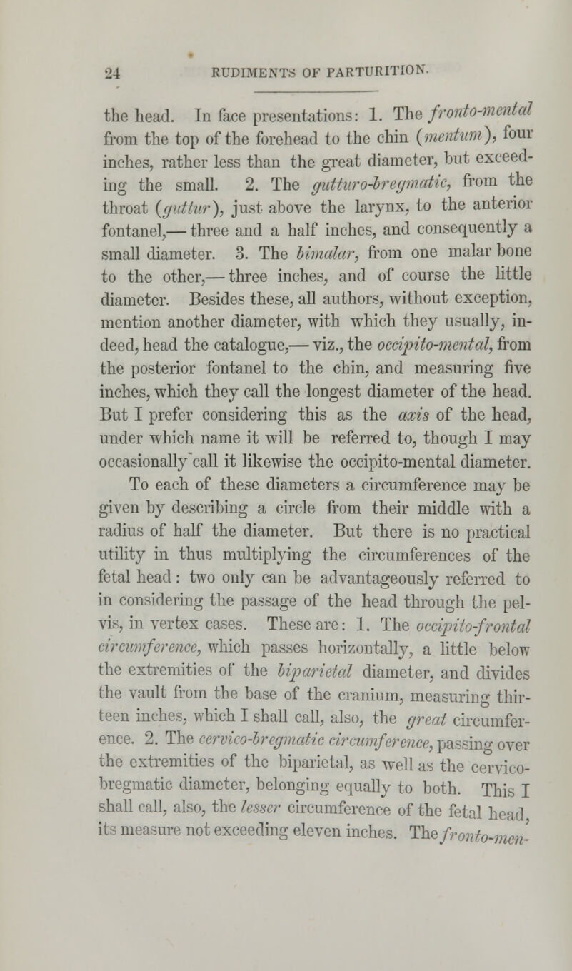 the head. In face presentations: 1. The fronto-mental from the top of the forehead to the chin {mention), four inches, rather less than the great diameter, but exceed- ing the small. 2. The gutturo-bregmatic, from the throat (guttur), just above the larynx, to the anterior fontanel,— three and a half inches, and consequently a small diameter. 3. The bimalar, from one malar bone to the other,— three inches, and of course the little diameter. Besides these, all authors, without exception, mention another diameter, with which they usually, in- deed, head the catalogue,— viz., the occipito-mental, from the posterior fontanel to the chin, and measuring five inches, which they call the longest diameter of the head. But I prefer considering this as the axis of the head, under which name it will be referred to, though I may occasionallycall it likewise the occipito-mental diameter. To each of these diameters a circumference may be given by describing a circle from their middle with a radius of half the diameter. But there is no practical utility in thus multiplying the circumferences of the fetal head: two only can be advantageously referred to in considering the passage of the head through the pel- vis, in vertex cases. These are: 1. The occipitofrontal circumference, which passes horizontally, a little below the extremities of the biparietal diameter, and divides the vault from the base of the cranium, measuring thir- teen inches, which I shall call, also, the great circumfer- ence. 2. The cervico-bregmatic circumference, passing over the extremities of the biparietal, as well as the cervico- bregmatic diameter, belonging equally to both. This I shall call, also, the lesser circumference of the fetal head its measure not exceeding eleven inches. Thzfronto-mcn-