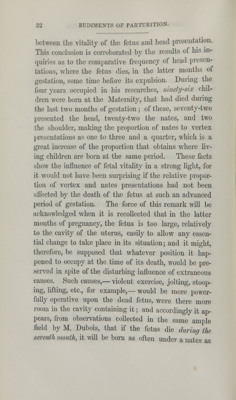 between the vitality of the fetus and head presentation. This conclusion is corroborated by the results of his in- quiries as to the comparative frequency of head presen- tations, where the fetus dies, in the latter months of gestation, some time before its expulsion. During the four years occupied in his researches, ninety-six chil- dren were born at the Maternity, that had died during the last two months of gestation; of these, seventy-two presented the head, twenty-two the nates, and two the shoulder, making the proportion of nates to vertex presentations as one to three and a quarter, which is a great increase of the proportion that obtains where liv- ing children are born at the same period. These facts show the influence of fetal vitality in a strong light, for it would not have been surprising if the relative propor- tion of vertex and nates presentations had not been affected by the death of the fetus at such an advanced period of gestation. The force of this remark will be acknowledged when it is recollected that in the latter months of pregnancy, the fetus is too large, relatively to the cavity of the uterus, easily to allow any essen- tial change to take place in its situation; and it might, therefore, be supposed that whatever position it hap- pened to occupy at the time of its death, would be pre- served in spite of the disturbing influence of extraneous causes. Such causes,— violent exercise, jolting, stoop- ing, lifting, etc., for example,— would be more power- fully operative upon the dead fetus, were there more room in the cavity containing it; and accordingly it ap- pears, from observations collected in the same ample field by M. Dubois, that if the fetus die during the seventh month, it will be born as often under a nates as