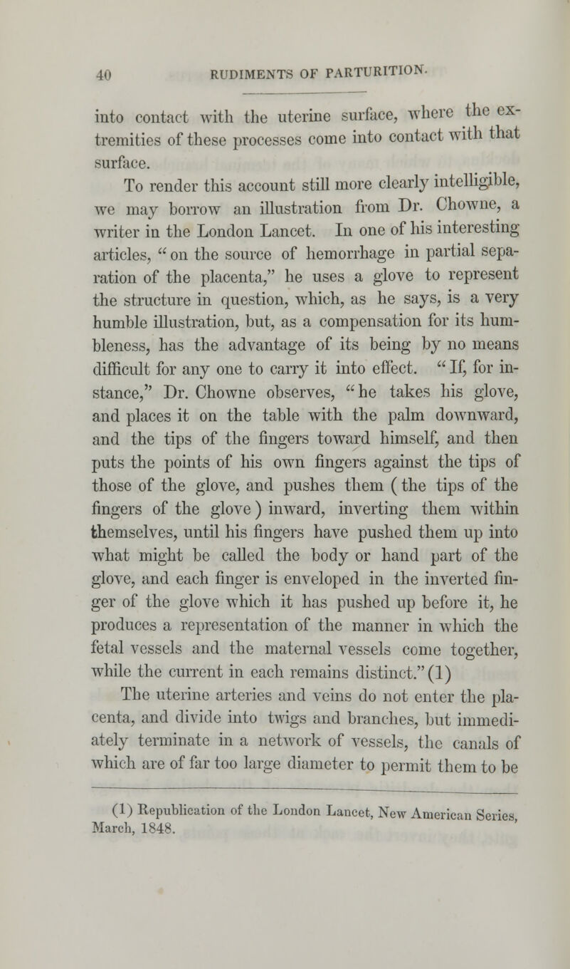 into contact with the uterine surface, where the ex- tremities of these processes come into contact with that surface. To render this account still more clearly intelligible, we may borrow an illustration from Dr. Chowne, a writer in the London Lancet. In one of his interesting articles,  on the source of hemorrhage in partial sepa- ration of the placenta, he uses a glove to represent the structure in question, which, as he says, is a very humble illustration, but, as a compensation for its hum- bleness, has the advantage of its being by no means difficult for any one to carry it into effect.  If, for in- stance, Dr. Chowne observes, he takes his glove, and places it on the table with the palm downward, and the tips of the fingers toward himself, and then puts the points of his own fingers against the tips of those of the glove, and pushes them (the tips of the fingers of the glove) inward, inverting them within themselves, until his fingers have pushed them up into what might be called the body or hand part of the glove, and each finger is enveloped in the inverted fin- ger of the glove which it has pushed up before it, he produces a representation of the manner in which the fetal vessels and the maternal vessels come together, while the current in each remains distinct. (1) The uterine arteries and veins do not enter the pla- centa, and divide into twigs and branches, but immedi- ately terminate in a network of vessels, the canals of which are of far too large diameter to permit them to be (1) Republication of the London Lancet, New American Series March, 1848.