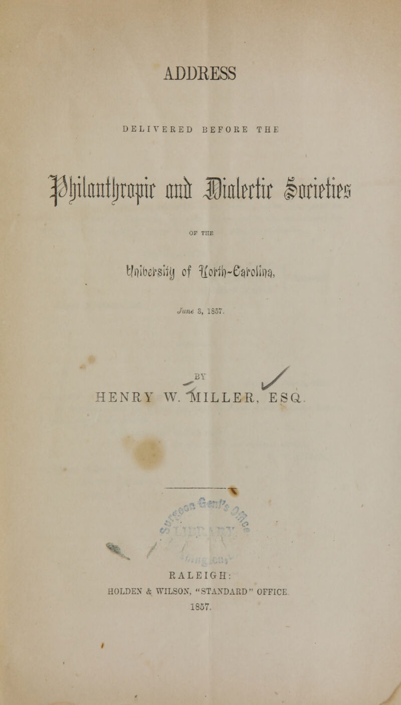 ADDRESS DELIVERED BEFORE THE ^jjilnntjjrapir wit linlertir Intirties tlnibelraifjj of ^oHb-C^olisw, June 3, 1857. HENRY W.llILLER, ESQ. . RALEIGH: HOLDEX & WILSON, STANDARD OFFICE 1857.