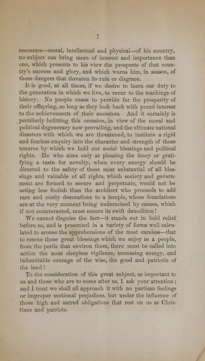 resources—moral, intellectual and physical—of his county, no subject can bring more of interest and importance than one, which presents to his view the prospects of that coun- try's success and glory, and which warns him, in season, of those dangers that threaten its ruin or disgrace. It is good, at all times, if we desire to learn our duty to the generation in which we live, to recur to the teachings of history. No people cease to provide for the prosperity of their otfspring, so long as they look back with proud interest to the achievements of their ancestors. And it certainly is peculiarly befitting this occasion, in view of the moral and political degeneracy now prevailing, and the ultimate national disasters with which we are threatened, to institute a rigid and fearless enquiry into the character and strength of those tenures by which we hold our social blessings and political rights. He who aims only at pleasing the fancy or grati- fying a taste for novelty, when every energy should be directed to the safety of those most substantial of all bles- sings and valuable of all rights, which society and govern- ment are formed to secure and perpetuate, would not be acting less foolish than the architect who proceeds to add rare and costly decorations to a temple, whose foundations are at the very moment being undermined by causes, which if not counteracted, must ensure its swift demolition! We cannot disguise the fact—it stands out in bold relief before us, and is presented in a variety of forms well calcu- lated to arouse the apprehensions of the most careless—that to rescue those great blessings which we enjoy as a people, from the perils that environ them, there must be called into action the most sleepless vigilance, unceasing energy, and indomitable courage of the wise, the good and patriotic of the land ! To the consideration of this great subject, so important to us and those who are to come after us, I ask your attention ; and I trust we shall all approach it with no partizan feelings or improper sectional prejudices, but under the influence of those high and sacred obligations that rest on us as Chris- tians and patriots.