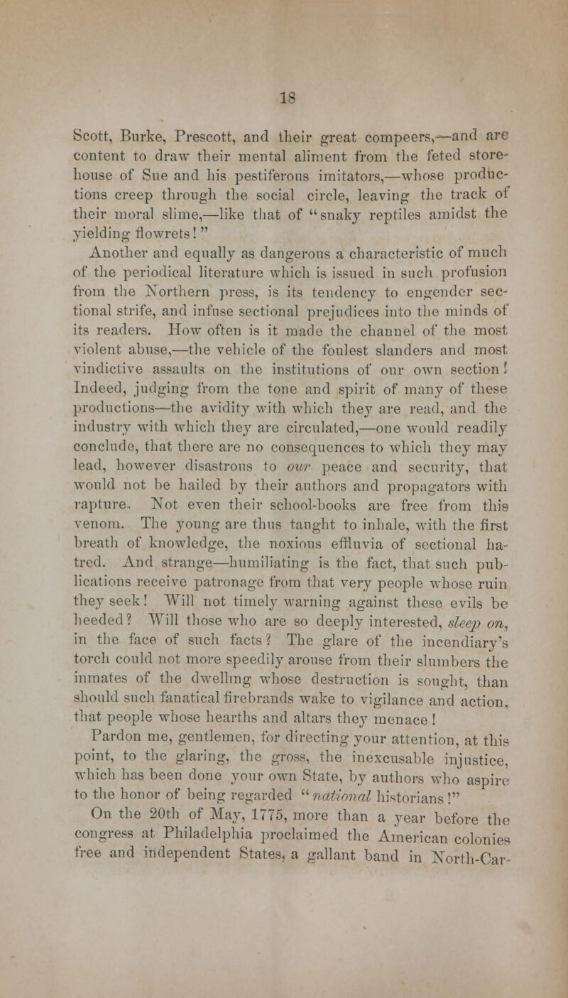 Scott, Burke, Prescott, and their great compeers,—and are content to draw their mental aliment from the feted store- house of Sue and his pestiferous imitators,—whose produc- tions creep through the social circle, leaving the track ot their moral slime,—like that of snaky reptiles amidst the yielding flowrets!  Another and equally as dangerous a characteristic of much of the periodical literature which is issued in such profusion from the Northern press, is its tendency to engender sec- tional strife, and infuse sectional prejudices into the minds of its readers. How often is it made the channel of the most violent, abuse,—the vehicle of the foulest slanders and most vindictive assaults on the institutions of our own section I Indeed, judging from the tone and spirit of many of these productions—the avidity with which they are read, and the industry with which they are circulated,—one would readily conclude, that there are no consequences to which they may lead, however disastrous to our peace and security, that would not be hailed by their authors and propagators with rapture. Not even their school-books are free from this venom. The young are thus taught to inhale, with the first breath of knowledge, the noxious effluvia of sectional ha- tred. And strange—humiliating is the tact, that such pub- lications receive patronage from that very people whose ruin they seek! Will not timely warning against these evils be heeded? Will those who are so deeply interested, sleep on, in the face of such facts ? The glare of the incendiary's torch could not more speedily arouse from their slumbers the inmates of the dwelling whose destruction is sought, than should such fanatical firebrands wake to vigilance and action, that people whose hearths and altars they menace! Pardon me, gentlemen, for directing your attention, at this point, to the glaring, the gross, the inexcusable injustice, which has been done your own State, by authors who aspire to the honor of being regarded  national historians ! On the 20th of May, 1775, more than a year before the congress at Philadelphia proclaimed the American colonies free and independent States, a gallant band in North-Car-