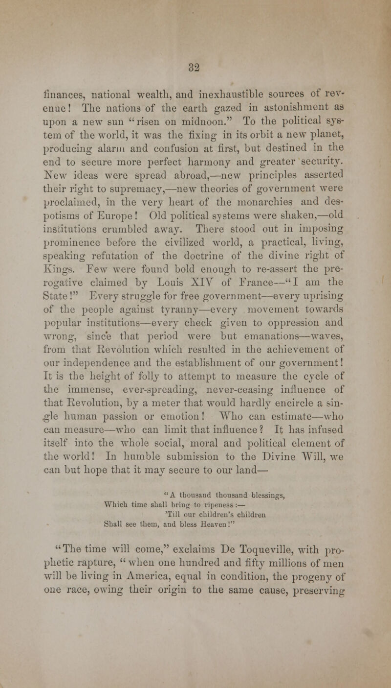 finances, national wealth, and inexhaustible sources of rev- enue ! The nations of the earth gazed in astonishment as upon a new sun '; risen on midnoon. To the political sys- tem of the world, it was the fixing in its orbit a new planet, producing alarm and confusion at first, but destined in the end to secure more perfect harmony and greater security. New ideas were spread abroad,—new principles asserted their right to supremacy,—new theories of government were proclaimed, in the very heart of the monarchies and des- potisms of Europe! Old political systems were shaken,—old institutions crumbled away. There stood out in imposing prominence before the civilized world, a practical, living, speaking refutation of the doctrine of the divine right of Kings. Few were found bold enough to re-assert the pre- rogative claimed by Louis XIV of France— I am the State ! Every struggle for free government—every uprising of the people against tyranny—every movement towards popular institutions—every check given to oppression and wrong, since that period were but emanations—waves, from that Revolution which resulted in the achievement of our independence and the establishment of our government! It is the height of folty to attempt to measure the cycle of the immense, ever-spreading, never-ceasing influence of that Revolution, by a meter that would hardly encircle a sin- gle human passion or emotion! Who can estimate—who can measure—who can limit that influence ? It has infused itself into the whole social, moral and political element of the world! In humble submission to the Divine Will, we can but hope that it may secure to our land— A thousand thousand blessings, Which time shall bring to ripeness :— 'Till our children's children Shall see them, and bless Heaven! The time will come, exclaims De Toqueville, with pro- phetic rapture,  when one hundred and fifty millions of men will be living in America, equal in condition, the progeny of one race, owing their origin to the same cause, preserving