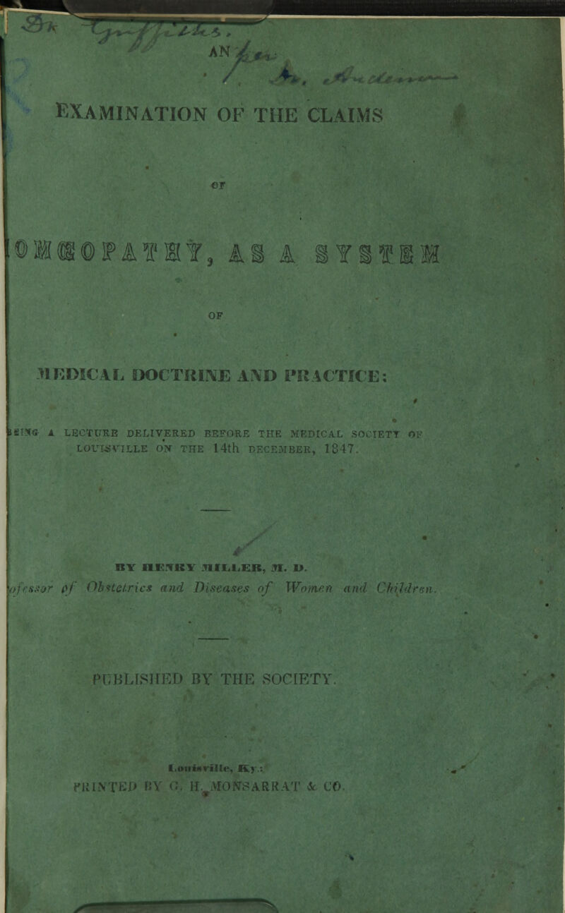 / J' - EXAMINATION OF THE CLAIMS OMtOPATPBtf. Al k lYSfII J1RDICAL DOCTRINE AIVD PRACTICE; HfiTSG- 1 LECTURE DELIVERED BEFORE THE MEDICAL SOC !ER, 1847. BY HENRY .UII.i.ER, 31. 19. \f Obstetrics find Diseases of Won PUBLISHED BY THE SOCIETY. ille, JKv ARR.