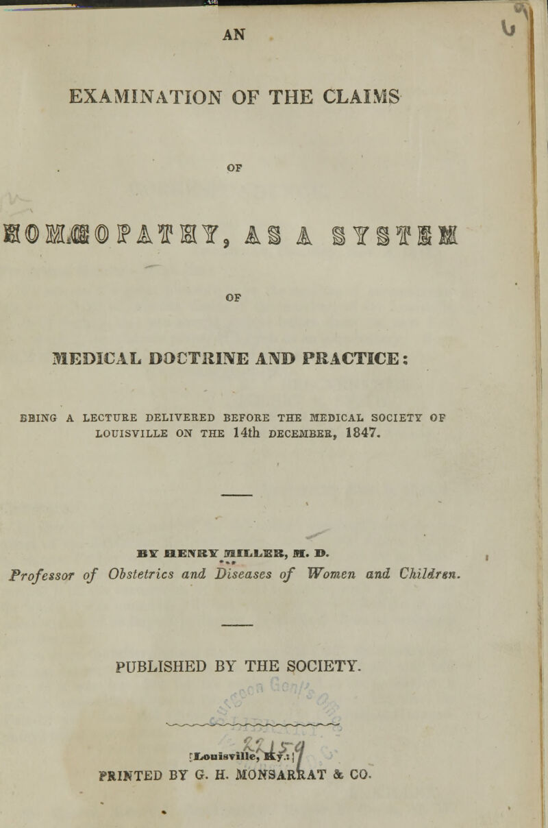 AN EXAMINATION OF THE CLAIMS OF ATHY9 AS A 1Y OF MEDICAL DOCTRINE AND PRACTICE: BBING A LECTURE DELIVERED BEFORE THE MEDICAL SOCIETY OF LOUISVILLE ON THE 14th DECEMBER, 1847. ^ BIT flLEIVRlT MHiLEB, M. ». Professor of Obstetrics and Diseases of Women and Chilirsn. PUBLISHED BY THE SOCIETY. [Xjonisville, Ky.s j / PRINTED BY G. H. MONSARRAT & CO.