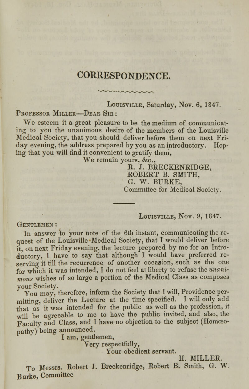 CORRESPONDENCE. Louisville, Saturday, Nov. 6, 1847. Professor Miller—Dear Sir : We esteem it a great pleasure to be the medium of communicat- ing to you the unanimous desire of the members of the Louisville Medical Society, that you should deliver before them on next Fri- day evening, the address prepared by you as an introductory. Hop- ing that you will find it convenient to gratify them, We remain yours, &c, R. J. BRECKENRIDGE, ROBERT B. SMITH, G. W. BURKE, Committee for Medical Society. Louisville, Nov. 9, 1847. Gentlemen : In answer to your note of the 6th instant, communicating the re- quest of the Louisville-Medical Society, that I would deliver before it, on next Friday evening, the lecture prepared by me for an Intro- ductory, I have to say that although I would have preferred re- serving it till the recurrence of another occasion, such as the one for which it was intended, I do not feel at liberty to refuse the unani- mous wishes of so large a portion of the Medical Class as composes your Society. You may, therefore, inform the Society that I will, Providence per- mitting, deliver the Lecture at the time specified. I will only add that as it was intended for the public as well as the profession, it will be agreeable to me to have the public invited, and also, the Faculty and Class, and I have no objection to the subject (Homoeo- pathy) being announced. I am, gentlemen, Very respectfully, Your obedient servant. H. MILLER. To Messrs. Robert J. Breckenridge, Robert B. Smith, G. W. Burke, Committee