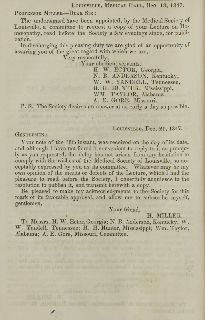 Louisville, Medical Hall, Dec. 18, 1847. Professor Miller—Dear Sir : The undersigned have been appointed, by the Medical Society of Louisville, a committee to request a copy of your Lecture on Ho- moeopathy, read before the Society a few evenings since, for publi- cation. In discharging this pleasing duty we are glad of an opportunity of assuring you of the great regard with which we are, Very respectfully, Your obedient servants. H. W. ECTOR, Georgia, N. B. ANDERSON, Kentucky, W. W. YANDELL, Tennessee, H. H. HUNTER, Mississippi, WM. TAYLOR, Alabama. A. E. GORE, Missouri. P. S. The Society desires an answer at as early a day as possible. Louisville, Dec. 21, 1847. Gentlemen : Your note of the 18th instant, was received on the day of its date, and although I have not found it convenient to reply to it as prompt- ly as you requested, the delay has not arisen from any hesitation to comply with the wishes of the Medical Society of Louisville, so ac- ceptably expressed by you as its committee. Whatever may be my own opinion of the merits or defects of the Lecture, which I had the pleasure to read before the Society, I cheerfully acquiesce in the resolution to publish it, and transmit herewith a copy. Be pleased to make my acknowledgments to the Society for this mark of its favorable approval, and allow me to subscribe myself, gentlemen, Your friend. H. MILLER. To Messrs. H. W. Ector, Georgia; N. B. Anderson, Kentucky; W. W. Yandell, Tennessee; H. H. Hunter, Mississippi; Wm. Taylor, Alabama; A. E. Gore, Missouri, Committee.