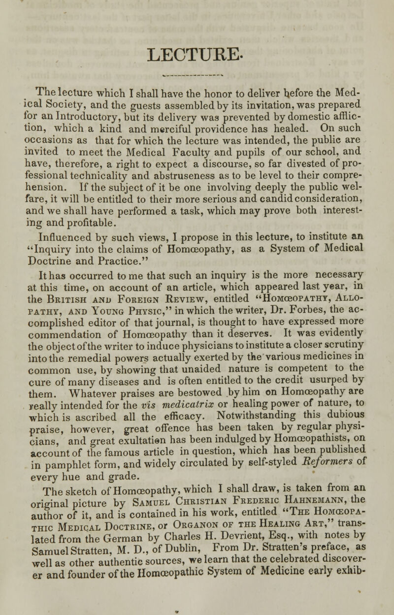 LECTURE. The lecture which I shall have the honor to deliver before the Med- ical Society, and the guests assembled by its invitation, was prepared for an Introductory, but its delivery was prevented by domestic afflic- tion, which a kind and merciful providence has healed. On such occasions as that for which the lecture was intended, the public are invited to meet the Medical Faculty and pupils of our school, and have, therefore, a right to expect a discourse, so far divested of pro- fessional technicality and abstruseness as to be level to their compre- hension. If the subject of it be one involving deeply the public wel- fare, it will be entitled to their more serious and candid consideration, and we shall have performed a task, which may prove both interest- ing and profitable. Influenced by such views, I propose in this lecture, to institute an Inquiry into the claims of Homoeopathy, as a System of Medical Doctrine and Practice. It has occurred tome that such an inquiry is the more necessary at this time, on account of an article, which appeared last year, in the British and Foreign Review, entitled Homceopathy, Allo- pathy, and Young Physic, in which the writer, Dr. Forbes, the ac- complished editor of that journal, is thought to have expressed more commendation of Homoeopathy than it deserves. It was evidently the object of the writer to induce physicians to institute a closer scrutiny into the remedial powers actually exerted by the various medicines in common use, by showing that unaided nature is competent to the cure of many diseases and is often entitled to the credit usurped by them. Whatever praises are bestowed by him on Homoeopathy are really intended for the vis medicatrix or healing power of nature, to which is ascribed all the efficacy. Notwithstanding this dubious praise, however, great offence has been taken by regular physi- cians, and great exultatien has been indulged by Homoeopathists, on account of the famous article in question, which has been published in pamphlet form, and widely circulated by self-styled Reformers of every hue and grade. The sketch of Homoeopathy, which I shall draw, is taken from an original picture by Samuel Christian Frederic Hahnemann, the author of it, and is contained in his work, entitled The Homeopa- thic Medical Doctrine, or Organon of the Healing Art, trans- lated from the German by Charles H. Devrient, Esq., with notes by Samuel Stratten, M. D., of Dublin, From Dr. Stratten's preface, as well as other authentic sources, we learn that the celebrated discover- er and founder of the Homoeopathic System of Medicine early exhib-