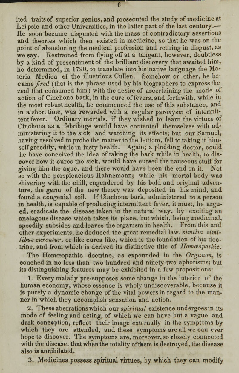 ited traits of superior genius, and prosecuted the study of medicine at Leipsic and other Universities, in the latter part of the last century.— He soon became disgusted with the mass of contradictory assertions and theories which then existed in medicine, so that he was on the point of abandoning the medical profession and retiring in disgust, as we say. Restrained from flying off* at a tangent, however, doubtless by a kind of presentiment of the brilliant discovery that awaited him, he determined, in 1790, to translate into his native language the Ma- teria Medica of the illustrious Cullen. Somehow or other, he be- came fired (that is the phrase used by his biographers to express the zeal that consumed him) with the desire of ascertaining the mode of action of Cinchona bark, in the cure of fevers, and forthwith, while in the most robust health, he commenced the use of this substance, and in a short time, was rewarded with a regular paroxysm of intermit- tent fever. Ordinary mortals, if they wished to learn the virtues of Cinchona as a febribuge would have contented themselves with ad- ministering it to the sick and watching its effects; but our Samuel, having resolved to probe the matter to the bottom, fell to taking it him- self greedily, while in lusty health. Again; a plodding doctor, could he have conceived the idea of taking the bark while in health, to dis- cover how it cures the sick, would have cursed the nauseous stuff* for giving him the ague, and there would have been the end on it. Not so with the perspicacious Hahnemann; while his mortal body was shivering with the chill, engendered by his bold and original adven- ture, the germ of the new theory was deposited in his mind, and found a congenial soil. If Cinchona bark, administered to a person in health, is capable of producing intermittent fever, it must, he argu- ed, eradicate the disease taken in the natural way, by exciting an analagous disease which takes its place, but which, being medicinal, speedily subsides and leaves the organism in health. From this and other experiments, he deduced the great remedial law, similia simi- libus curentur, or like cures like, which is the foundation of his doc- trine, and from which is derived its distinctive title of Ho?nceopathic. The Homoeopathic doctrine, as expounded in the Organon, is couched in no less than two hundred and ninety-two aphorisms; but its distinguishing features may be exhibited in a few propositions: 1. Every malady pre-supposes some change in the interior of the human economy, whose essence is wholy undiscoverable, because it is purely a dynamic change of the vital powers in regard to the man- ner in which they accomplish sensation and action. 2. These aberrations which out spiritual existence undergoes in its mode of feeling and acting, of which we can have but a vague and dark conception, reflect their image externally in the symptoms by which they are attended, and these symptoms are all we can ever hope to discover. The symptoms are, moreover, so closely connected with the disease, that when the totality oftkem is destroyed, the disease also is annihilated. 3. Medicines possess spiritual virtues, by which they can modify