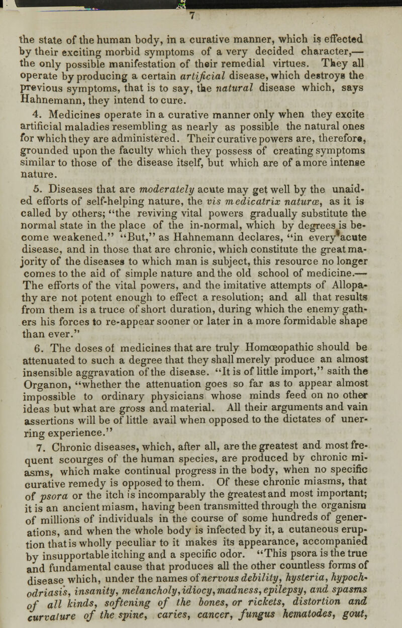 the state of the human body, in a curative manner, which is effected by their exciting morbid symptoms of a very decided character,— the only possible manifestation of their remedial virtues. They all operate by producing a certain artificial disease, which destroys the previous symptoms, that is to say, the natural disease which, says Hahnemann, they intend to cure. 4. Medicines operate in a curative manner only when they excite artificial maladies resembling as nearly as possible the natural ones for which they are administered. Their curative powers are, therefore, grounded upon the faculty which they possess of creating symptoms similar to those of the disease itself, but which are of a more intense nature. 5. Diseases that are moderately acute may get well by the unaid- ed efforts of self-helping nature, the vis medicatrix natura, as it is called by others; the reviving vital powers gradually substitute the normal state in the place of the in-normal, which by degrees is be- come weakened. But, as Hahnemann declares, in every acute disease, and in those that are chronic, which constitute the great ma- jority of the diseases to which man is subject, this resource no longer comes to the aid of simple nature and the old school of medicine.— The efforts of the vital powers, and the imitative attempts of Allopa- thy are not potent enough to effect a resolution; and all that results from them is a truce of short duration, during which the enemy gath- ers his forces to re-appear sooner or later in a more formidable shape than ever. 6. The doses of medicines that are truly Homoeopathic should be attenuated to such a degree that they shall merely produce an almost insensible aggravation of the disease. It is of little import, saith the Organon, whether the attenuation goes so far as to appear almost impossible to ordinary physicians whose minds feed on no other ideas but what are gross and material. All their arguments and vain assertions will be of little avail when opposed to the dictates of uner- ring experience. 7. Chronic diseases, which, after all, are the greatest and most fre- quent scourges of the human species, are produced by chronic mi- asms, which make continual progress in the body, when no specific curative remedy is opposed to them. Of these chronic miasms, that of psora or the itch is incomparably the greatest and most important; it is an ancient miasm, having been transmitted through the organism of millions of individuals in the course of some hundreds of gener- ations, and when the whole body is infected by it, a cutaneous erup- tion that is wholly peculiar to it makes its appearance, accompanied by insupportable itching and a specific odor. This psora is the true and fundamental cause that produces all the other countless forms of disease which, under the names of nervous debility, hysteria, hypoch' odriasis, insanity, melancholy,idiocy,madness, epilepsy, and spasms of all kinds, softening of the bones, or rickets, distortion and curvature of the spine, caries, cancer, fungus hematodes, gout,