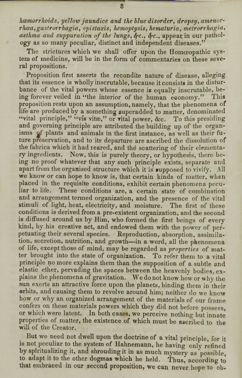 haemorrhoids, yellow jaundice and the blue disorder, dropsy, amenor- rhea,gastrorrhagia, epistaxis, hemoptysis, hematuria, metrorrhagia, asthma and suppuration of the lungs, fyc., SfC, appear in our pathol- ogy as so many peculiar, distinct and independent diseases. The strictures which we shall offer upon the Homoeopathic sys- tem of medicine, will be in the form of commentaries on these seve- ral propositions. Proposition first asserts the recondite nature of disease, alleging that its essence is wholly inscrutable, because it consists in the distur- bance of the vital powers whose essence is equally inscrutable, be- ing forever veiled in the interior of the human economy. This proposition rests upon an assumption, namely, that the phenomena of life are produced by a something superadded to matter, denominated vital principle, vis vitse, or vital power, &c. To this presiding and governing principle are attributed the building up of the organ- isms gf plants and animals in the first instance, as well as their fu- ture preservation, and to its departure are ascribed the dissolution of the fabrics which it had reared, and the scattering of their elementa- ry ingredients. Now, this is purely theory, or hypothesis, there be- ing no proof whatever that any such principle exists, separate and apart from the organised structure which it is supposed to vivify. All we know or can hope to know is, that certain kinds of matter, when placed in the requisite conditions, exhibit certain phenomena pecu- liar to life. These conditions are, a certain state of combination and arrangement termed organization, and the presence of the vital stimuli of light, heat, electricity, and moisture. The first of these conditions is derived from a pre-existent organization, and the second is diffused around us by Him, who formed the first beings of every kind, by his creative act, and endowed them with the power of per- petuating their several species. Reproduction, absorption, assimila- tion, secretion, nutrition, and growth—in a word, all the phenomena of life, except those of mind, may be regarded as properties of mat- ter brought into the state of organization. To refer them to a vital principle no more explains them than the supposition of a subtle and elastic ether, pervading the spaces between the heavenly bodies, ex- plains the phenomena of gravitation. We do not know how or why the sun exerts an attractive force upon the planets, binding them in their ©rbits, and causing them to revolve around him; neither do we know how or why an organized arrangement of the materials of our frame confers on these materials powers which they did not before possess, or which were latent. In both cases, we perceive nothing but innate properties of matter, the existence of which must be ascribed to the will of the Creator. But we need not dwell upon the doctrine of a vital principle, for it is not peculiar to the system of Hahnemann, he having only refined by spiritualizing it, and shrouding it in as much mystery as possible, to adapt it to the other dogmas which he held. Thus, according to that embraced in our second proposition, we can never hope to ob-