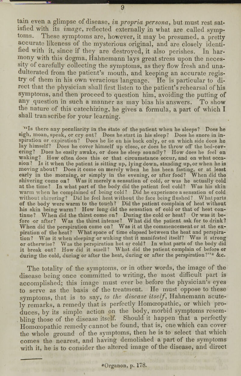 ■sa tain even a glimpse of disease, in propria persona, but must rest sat- isfied with its image, reflected externally in what are called symp- toms. These symptoms are, however, it may be presumed, a pretty accurate likeness of the mysterious original, and are closely identi- fied with it, since if they are destroyed, it also perishes. In har- mony with this dogma, Hahnemann lays great stress upon the neces- sity of carefully collecting the symptoms, as they flow fresh and una- dulterated from the patient's mouth, and keeping an accurate regis- try of them in his own veracious language. He is particular to di- rect that the physician shall first listen to the patient's rehearsal of his symptoms, and then proceed to question him, avoiding the putting of any question in such a manner as may bias his answers. To show the nature of this catechizing, he gives a formula, a part of which I shall transcribe for your learning. Is there any peculiarity in the state of the patient when he sleeps? Does he sigh, moan, speak, or cry out? Does he start in his sleep? Does he snore in in- spiration or expiration? Does he lie on his back only, or on which side does he lay himself? Does he cover himself up close, or does he throw off the bed-cov- ering? Does he easily awake, or does he sleep soundly? How does he feel on waking? How often does this or that circumstance occur, and on what occa- sion? Is it when the patient is sitting up, lying down, standing up, or when he ia moving about? Does it come on merely when he has been fasting, or at least early in the morning, or simply in the evening, or after food? When did the shivering come oa? Was it merely a sensation of cold, or was he actually cold at the time? In what part of the body did the patient feel cold? Was his skin warm when he complained of being cold? Did he experience a sensation of cold without shivering? Did he feel heat without the face being flushed? Whatparta of the body were warm to the touch? Did the patient complain of heat without his skin being warm? How long did the sensation of cold or that of heat con- tinue? When did the thirst come on? During the cold or heat? Or was it be- fore or after? Was the thirst intense? What did the patient ask for to drink? When did the perspiration come on? Was it at the commencement or at the ex- piration of the heat? What space of time elapsed between the heat and perspira- tion? Was it when sleeping or waking that it manifested itself? Was it strong or otherwise? Was the perspiration hot or cold? In what parts of the body did it break out? How did it smell? What did the patient complain of before or during the cold, during or after the heat, during or after the perspiration?* &c. The totality of the symptoms, or in other words, the image of the disease being once committed to writing, the most difficult part is accomplished; this image must ever be before the physician's eyes to serve as the basis of the treatment. He must oppose to these symptoms, that is to say, to the disease itself, Hahnemann acute- ly remarks, a remedy that is perfectly Homoeopathic, or which pro- duces, by its simple action on the body, morbid symptoms resem- . bling those of the disease itself. Should it happen that a perfectly Homoeopathic remedy cannot be found, that is, one which can coyer the whole round °f me symptoms, then he is to select that which comes the nearest, and having demolished a part of the symptoms with it, he is to consider the altered image of the disease, and direct *Organon, p. 178.