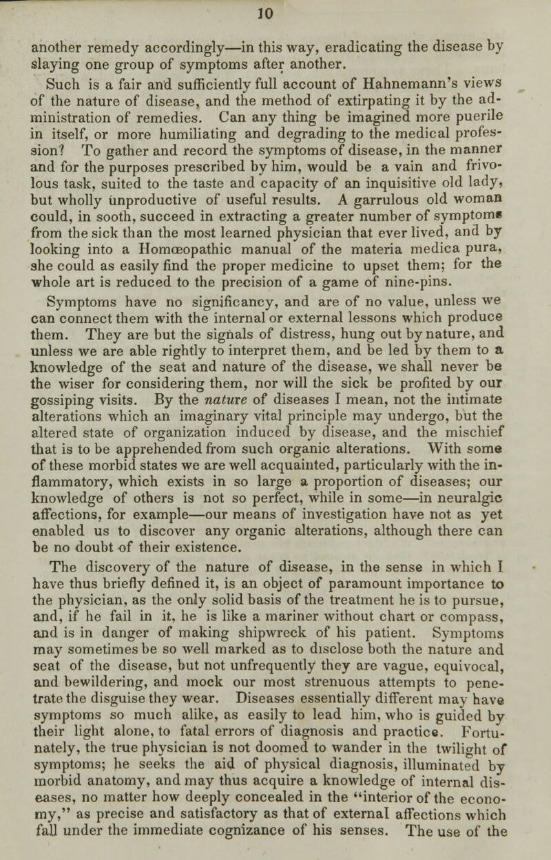 another remedy accordingly—in this way, eradicating the disease by slaying one group of symptoms after another. Such is a fair and sufficiently full account of Hahnemann's views of the nature of disease, and the method of extirpating it by the ad- ministration of remedies. Can any thing be imagined more puerile in itself, or more humiliating and degrading to the medical profes- sion? To gather and record the symptoms of disease, in the manner and for the purposes prescribed by him, would be a vain and frivo- lous task, suited to the taste and capacity of an inquisitive old lady, but wholly unproductive of useful results. A garrulous old woman could, in sooth, succeed in extracting a greater number of symptom* from the sick than the most learned physician that ever lived, and by looking into a Homoeopathic manual of the materia medica pura, she could as easily find the proper medicine to upset them; for the whole art is reduced to the precision of a game of nine-pins. Symptoms have no significancy, and are of no value, unless we can connect them with the internal or external lessons which produce them. They are but the signals of distress, hung out by nature, and unless we are able rightly to interpret them, and be led by them to a knowledge of the seat and nature of the disease, we shall never be the wiser for considering them, nor will the sick be profited by our gossiping visits. By the nature of diseases I mean, not the intimate alterations which an imaginary vital principle may undergo, but the altered state of organization induced by disease, and the mischief that is to be apprehended from such organic alterations. With some of these morbid states we are well acquainted, particularly with the in- flammatory, which exists in so large a proportion of diseases; our knowledge of others is not so perfect, while in some—in neuralgic affections, for example—our means of investigation have not as yet enabled us to discover any organic alterations, although there can be no doubt of their existence. The discovery of the nature of disease, in the sense in which I have thus briefly defined it, is an object of paramount importance to the physician, as the only solid basis of the treatment he is to pursue, and, if he fail in it, he is like a mariner without chart or compass, and is in danger of making shipwreck of his patient. Symptoms may sometimes be so well marked as to disclose both the nature and seat of the disease, but not unfrequently they are vague, equivocal, and bewildering, and mock our most strenuous attempts to pene- trate the disguise they wear. Diseases essentially different may have symptoms so much alike, as easily to lead him, who is guided by their light alone, to fatal errors of diagnosis and practice. Fortu- nately, the true physician is not doomed to wander in the twilight of symptoms; he seeks the aid of physical diagnosis, illuminated by morbid anatomy, and may thus acquire a knowledge of internal dis- eases, no matter how deeply concealed in the interior of the econo- my, as precise and satisfactory as that of external affections which fall under the immediate cognizance of his senses. The use of the