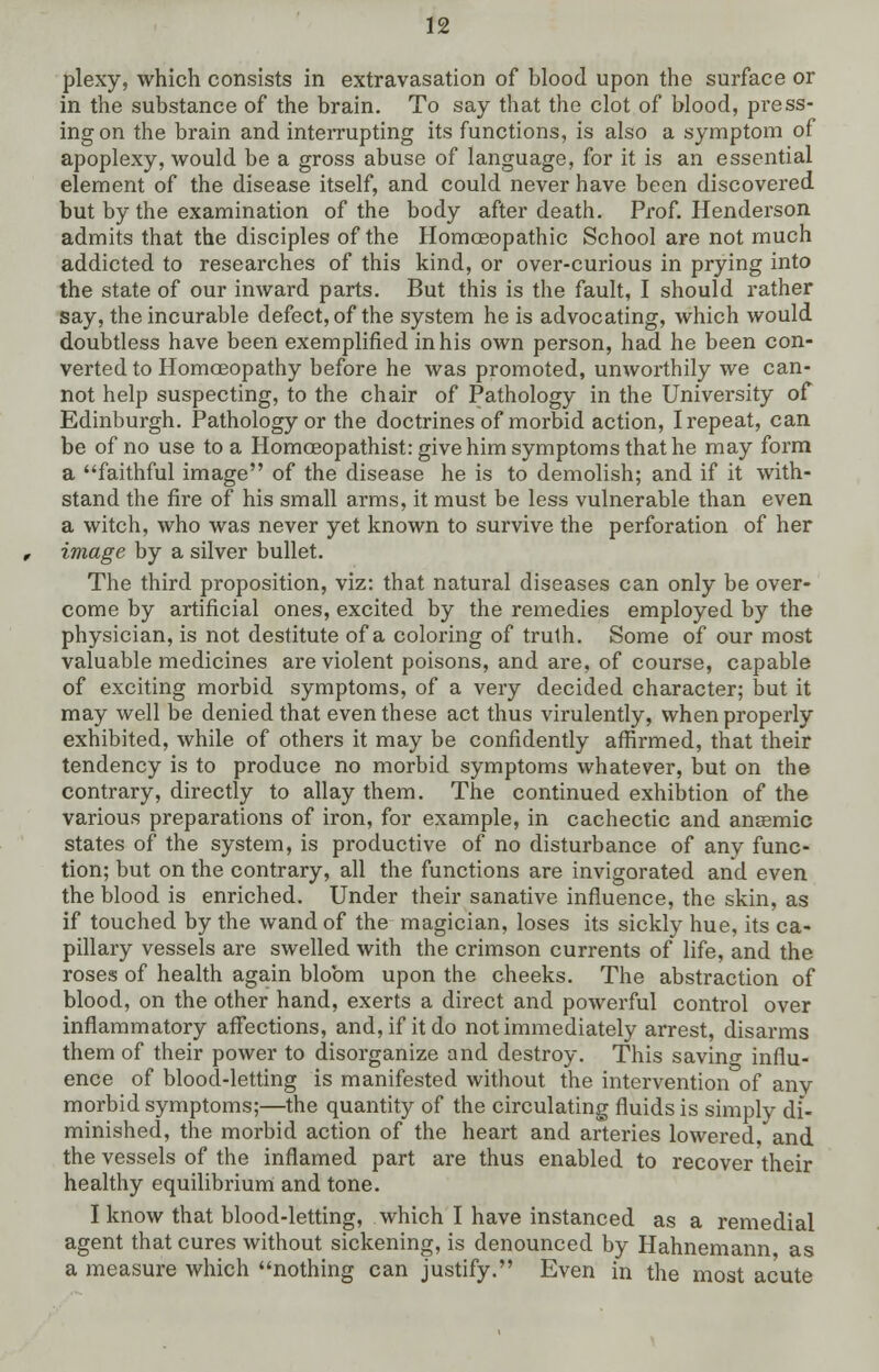 plexy, which consists in extravasation of blood upon the surface or in the substance of the brain. To say that the clot of blood, press- ing on the brain and interrupting its functions, is also a symptom of apoplexy, would be a gross abuse of language, for it is an essential element of the disease itself, and could never have been discovered but by the examination of the body after death. Prof. Henderson admits that the disciples of the Homoeopathic School are not much addicted to researches of this kind, or over-curious in prying into the state of our inward parts. But this is the fault, I should rather say, the incurable defect, of the system he is advocating, which would doubtless have been exemplified in his own person, had he been con- verted to Homoeopathy before he was promoted, unworthily we can- not help suspecting, to the chair of Pathology in the University of Edinburgh. Pathology or the doctrines of morbid action, I repeat, can be of no use to a Homoeopathist: give him symptoms that he may form a faithful image of the disease he is to demolish; and if it with- stand the fire of his small arms, it must be less vulnerable than even a witch, who was never yet known to survive the perforation of her image by a silver bullet. The third proposition, viz: that natural diseases can only be over- come by artificial ones, excited by the remedies employed by the physician, is not destitute of a coloring of truth. Some of our most valuable medicines are violent poisons, and are, of course, capable of exciting morbid symptoms, of a very decided character; but it may well be denied that even these act thus virulently, when properly exhibited, while of others it may be confidently affirmed, that their tendency is to produce no morbid symptoms whatever, but on the contrary, directly to allay them. The continued exhibtion of the various preparations of iron, for example, in cachectic and anaemic states of the system, is productive of no disturbance of any func- tion; but on the contrary, all the functions are invigorated and even the blood is enriched. Under their sanative influence, the skin, as if touched by the wand of the magician, loses its sickly hue, its ca- pillary vessels are swelled with the crimson currents of life, and the roses of health again bloom upon the cheeks. The abstraction of blood, on the other hand, exerts a direct and powerful control over inflammatory affections, and, if it do not immediately arrest, disarms them of their power to disorganize and destroy. This savino- influ- ence of blood-letting is manifested without the intervention of anv morbid symptoms;—the quantity of the circulating fluids is simply di- minished, the morbid action of the heart and arteries lowered,'and the vessels of the inflamed part are thus enabled to recover their healthy equilibrium and tone. I know that blood-letting, which I have instanced as a remedial agent that cures without sickening, is denounced by Hahnemann as a measure which nothing can justify. Even in the most acute