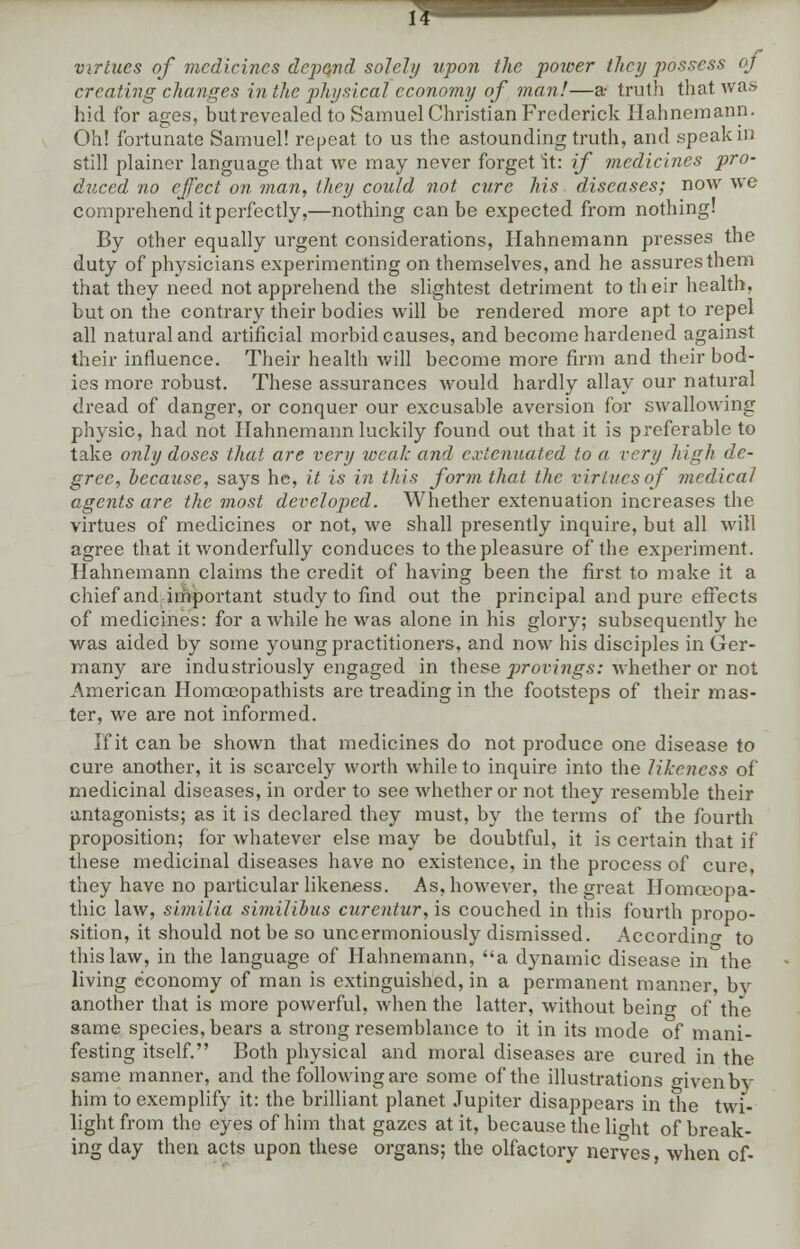virtues of medicines depend solely upon the power they possess oj creating changes in the physical economy of man!—a truth that was hid for ages, butrevealed to Samuel Christian Frederick Hahnemann. Oh! fortunate Samuel! repeat to us the astounding truth, and speak in still plainer language that we may never forget it: if medicines pro- duced no effect on man, they could not cure his diseases; now we comprehend it perfectly,—nothing can be expected from nothing! By other equally urgent considerations, Hahnemann presses the duty of physicians experimenting on themselves, and he assures them that they need not apprehend the slightest detriment to their health, but on the contrary their bodies will be rendered more apt to repel all natural and artificial morbid causes, and become hardened against their influence. Their health will become more firm and their bod- ies more robust. These assurances would hardly allay our natural dread of danger, or conquer our excusable aversion for swallowing physic, had not Hahnemann luckily found out that it is preferable to take only doses that are very weak and extenuated to a very high de- gree, because, says he, it is in this form that the virtues of medical agents are the most developed. Whether extenuation increases the virtues of medicines or not, we shall presently inquire, but all will agree that it wonderfully conduces to the pleasure of the experiment. Hahnemann claims the credit of having been the first to make it a chief and important study to find out the principal and pure effects of medicines: for awhile he was alone in his glory; subsequently he was aided by some young practitioners, and now his disciples in Ger- many are industriously engaged in these provings: whether or not American Homceopathists are treading in the footsteps of their mas- ter, we are not informed. If it can be shown that medicines do not produce one disease to cure another, it is scarcely worth while to inquire into the likeness of medicinal diseases, in order to see whether or not they resemble their antagonists; as it is declared they must, by the terms of the fourth proposition; for whatever else may be doubtful, it is certain that if these medicinal diseases have no existence, in the process of cure, they have no particular likeness. As, however, the great Homoeopa- thic law, similia similihus curentur, is couched in this fourth propo- sition, it should not be so uncermoniously dismissed. According to this law, in the language of Hahnemann, a dynamic disease in the living economy of man is extinguished, in a permanent manner, b\-- another that is more powerful, when the latter, without beino- of the same species, bears a strong resemblance to it in its mode of mani- festing itself. Both physical and moral diseases are cured in the same manner, and the following arc some of the illustrations given by him to exemplify it: the brilliant planet Jupiter disappears in the twi- light from the eyes of him that gazes at it, because the lio-ht of break- ing day then acts upon these organs; the olfactory nerves, when of-