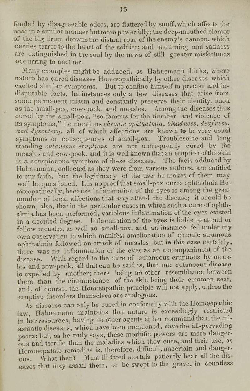 fended by disagreeable odors, are flattered by snuff*, which affects the nose in a similar manner but more powerfully; the deep-mouthed clamor of the big drum drowns the distant roar of the enemy's cannon, which carries terror to the heart of the soldier; and mourning and sadness are extinguished in the soul by the news of still greater misfortunes occurring to another. Many examples might be adduced, as Hahnemann thinks, where nature has cured diseases Homoeopathic ally by other diseases which excited similar symptoms. But to confine himself to precise and in- disputable facts, he instances only a few diseases that arise from some permanent miasm and constantly preserve their identity, such as the small-pox, cow-pock, and measles. Among the diseases thus cured by the small-pox, so famous for the number and violence of its symptoms, he mentions chronic ophthalmia, blu:-dness, deafness, and dysentery; all of which affections are known to be very usual symptoms or consequences of small-pox. Troublesome and long standing cutaneous eruptions are not unfrequently cured by the measles and cow-pock, and it is well known that an eruption ofthe skin is a conspicuous symptom of these diseases. The facts adduced by Hahnemann, collected as they were from various authors, are entitled to our faith, but the legitimacy of the use he makes of them may well be questioned. Itis no proof that small-pox cures ophthalmia Ho- mceopathically, because inflammation of the eyes is among the great number of local affections that may attend the disease; it should be shown, also, that in the particular cases in which such a cure of ophth- almia has been performed, variolous inflammation ofthe eyes existed in a decided degree. Inflammation of the eyes is liable to attend or follow measles, as well as small-pox, and an instance fell under my own observation in which manifest amelioration of chronic strumous ophthalmia followed an attack of measles, but in this case certainly, there was no inflammation of the eyes as an accompaniment of the disease. With regard to the cure of cutaneous eruptions by meas- les and cow-pock, all that can be said is, that one cutaneous disease is expelled by another; there being no other resemblance between them than the circumstance of the skin being their common seat, and, of course, the Homoeopathic principle will not apply, unless the eruptive disorders themselves are analogous. As diseases can only be cured in conformity with the Homoeopathic law, Hahnemann maintains that nature is exceedingly restricted in her resources, having no other agents at her command than the mi- asmatic diseases, which have been mentioned, save the all-pervading psora; but, as he truly says, these morbific powers are more danger- ous and terrific than the maladies which they cure, and their use, as Homoeopathic remedies is, therefore, difficult, uncertain and danger- ous What then? Must ill-fated mortals patiently bear all the dis- eases that may assail them, or be swept to the grave, in countless