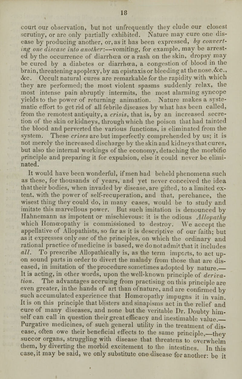 court our observation, but not unfrequently they elude our closest scrutiny, or are only partially exhibited. Nature may cure one dis- ease by producing another, or, as it has been expressed, by convert- ing one disease into another:—vomiting, for example, may be arrest- ed by the occurrence of diarrhoea or a rash on the skin, dropsy may be cured by a diabetes or diarrhoea, a congestion of blood in the brain, threatening apoplexy, by an epistaxis or bleeding at the nose,&c, &c. Occult natural cures are remarkable for the rapidity with which they are performed; the most violent spasms suddenly relax, the most intense pain abruptly intermits, the most alarming syncope yields to the power of returning animation. Nature makes a syste- matic effort to get rid of all febrile diseases by what has been called, from the remotest antiquity, a crisis, that is, by an increased secre- tion of the skin or kidneys, through which the poison that had tainted the blood and perverted the various functions, is eliminated from the system. These crises are but imperfectly comprehended by us; it is not merely the increased discharge by the skin and kidneys that cures, but also the internal workings of the economy, detaching the morbific principle and preparing it for expulsion, else it could never be elimi- nated. It would have been wonderful, if men had beheld phenomena such as these, for thousands of years, and yet never conceived the idea that their bodies, when invaded by disease, are gifted, to a limited ex- tent, with the power of self-recuperation, and that, perchance, the wisest thing they could do, in many cases, would be to study and imitate this marvellous power. But such imitation is denounced by Hahnemann as impotent or mischievous: it is the odious Allopathy which Homoeopathy is commissioned to destroy. We accept the appellative of Allopathists, so far as it is descriptive of our faith; but as it expresses only one of the principles, on which the ordinary and rational practice of medicine is based, we do not admit that it includes all. To prescribe Allopathically is, as the term imports, to act up- on sound parts in order to divert the malady from those that are dis- eased, in imitation of the procedure sometimes adopted by nature. It is acting, in other words, upon the well-known principle of deriva- tion. The advantages accruing from practising on this principle are even greater, in the hands of art than of nature, and are confirmed by such accumulated experience that Homoeopathy impuo-ns it in vain. It is on this principle that blisters and sinapisms act in the relief and cure of many diseases, and none but the veritable Dr. Doubty him- self can call in question their great efficacy and inestimable value. Purgative medicines, of such general utility in the treatment of dis- ease, often owe their beneficial effects to the same principle, they succor organs, struggling with disease that threatens to overwhelm them, by diverting the morbid excitement to the intestines. In this case, it may be said, we only substitute one disease for another: be it