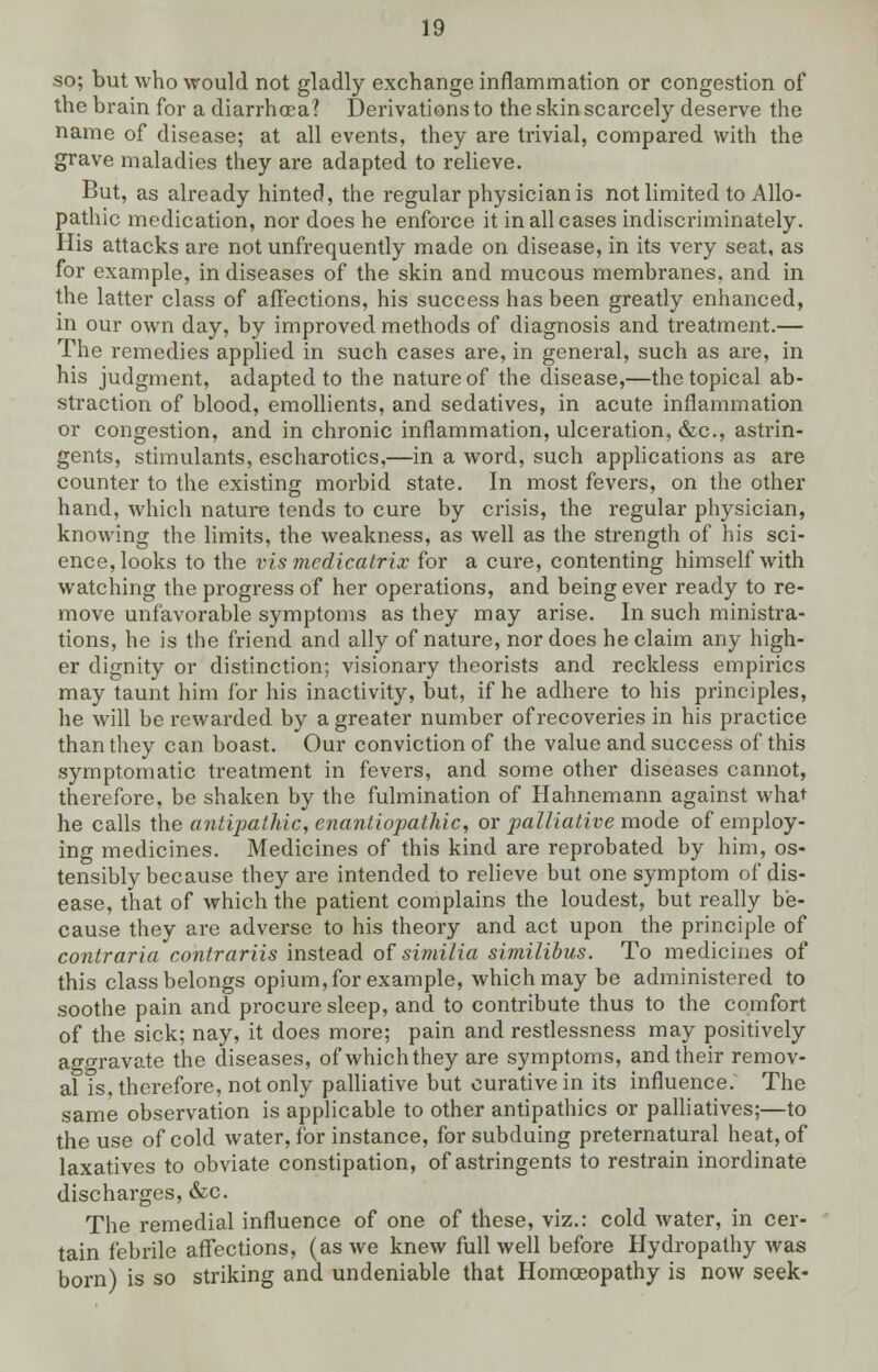 so; but who would not gladly exchange inflammation or congestion of the brain for a diarrhoea? Derivations to the skin scarcely deserve the name of disease; at all events, they are trivial, compared with the grave maladies they are adapted to relieve. But, as already hinted, the regular physician is not limited to Allo- pathic medication, nor does he enforce it in all cases indiscriminately. His attacks are not unfrequently made on disease, in its very seat, as for example, in diseases of the skin and mucous membranes, and in the latter class of affections, his success has been greatly enhanced, in our own day, by improved methods of diagnosis and treatment.— The remedies applied in such cases are, in general, such as are, in his judgment, adapted to the nature of the disease,—the topical ab- straction of blood, emollients, and sedatives, in acute inflammation or congestion, and in chronic inflammation, ulceration, &c, astrin- gents, stimulants, escharotics,—in a word, such applications as are counter to the existing morbid state. In most fevers, on the other hand, which nature tends to cure by crisis, the regular physician, knowing the limits, the weakness, as well as the strength of his sci- ence, looks to the vis mcdicatrix for a cure, contenting himself with watching the progress of her operations, and being ever ready to re- move unfavorable symptoms as they may arise. In such ministra- tions, he is the friend and ally of nature, nor does he claim any high- er dignity or distinction; visionary theorists and reckless empirics may taunt him for his inactivity, but, if he adhere to his principles, he will be rewarded by a greater number of recoveries in his practice than they can boast. Our conviction of the value and success of this symptomatic treatment in fevers, and some other diseases cannot, therefore, be shaken by the fulmination of Hahnemann against what he calls the antipathic, enantiopathic, or palliative mode of employ- ing medicines. Medicines of this kind are reprobated by him, os- tensibly because they are intended to relieve but one symptom of dis- ease, that of which the patient complains the loudest, but really be- cause they are adverse to his theory and act upon the principle of contraria contrariis instead of similia similibus. To medicines of this class belongs opium, for example, which may be administered to soothe pain and procure sleep, and to contribute thus to the comfort of the sick; nay, it does more; pain and restlessness may positively aggravate the diseases, of which they are symptoms, and their remov- al is, therefore, not only palliative but curative in its influence. The same observation is applicable to other antipathies or palliatives;—to the use of cold water, for instance, for subduing preternatural heat, of laxatives to obviate constipation, of astringents to restrain inordinate discharges, &c. The remedial influence of one of these, viz.: cold water, in cer- tain febrile affections, (as we knew full well before Hydropathy was born) is so striking and undeniable that Homoeopathy is now seek-