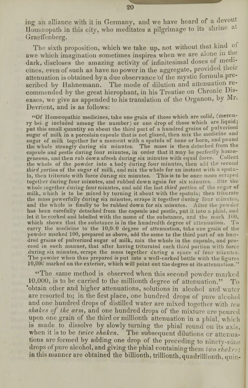 ing an alliance with it in Germany, and we have heard of a devout Homoeopath in this city, who meditates a pilgrimage to its shrine at Graeffenberg. The sixth proposition, which we take up, not without that kind of awe which imagination sometimes inspires when we are alone m the dark, discloses the amazing activity of infinitesimal doses of medi- cines, even of such as have no power in the aggregate, provided then attenuation is obtained by a due observance of the mystic formula pre- scribed by Hahnemann. The mode of dilution and attenuation re- commended by the great hierophant, in his Treatise on Chronic Dis- eases, we give as appended to his translation of the Organon, by Mr. Devrient, and is as follows: Of Homoeopathic medicines, take one grain of those which are solid, (mercu- ry bei. g included among the number) or one drop of those which are liquid; put this small quantity on about the third pait of a hundred grains of pulverised sugar of milk in a porcelain capsule that is not glazed, then mix the medicine and sugar of milk together for a moment with a spatula of bone or horn, and pound the whole strongly during six minutes. The mass is then detached from the capsule and pestle during four minutes, in order that it may be perfectly homo- geneous, and then rub down afresh during six minutes with equal force. Collect the whole of the powder into a body during four minutes, then add the second third portion of the sugar of milk, and mix the whole for an instant with a spatu- la, then triturate with force during six minutes. This is to be once more scraped together during four minutes, and rubbed down again for six minutes. Stir the whole together during four minutes, and add the last third portion of the sugar of milk, which is to be mixed by turning it about with the spatula; then triturate the mass powerfully during six minutes, scrape it together during four min and the whole is finally to be rubbed down for six minutes. Alter the powd< r has been carefully detached from the capsule and pestle, put it into a phial, and let it be corked and labelled with the name of the substance, and the mark 100, whicli shows that the substance is in the hundredth degree of attenuation. To carry the medicine to the 10,0i 0 degree of attenuation, take one grain of the powder marked 100, prepared as above, add the same to the third part of an hun- dred grains of pulverized sugar of milk, mix the whole in the capsule, and pro- ceed in such manner, that after having triturated each third portion with fort,' during six minutes, scrape the mass together during a space of four minutes. The powder when thus prepared is put into a well-corked bottle with the figures 10,00C marked on the exterior, which will point out the degree ol its attenuation. The same method is observed when this second powder marked 10,000, is to be carried to the millionth degree of attenuation. To 'obtain other and higher attenuations, solutions in alcohol and water are resorted to; in the first place, one hundred drops of pure alcohol and one hundred drops of distilled water are mixed together with shakes of the arm, and one hundred drops of the mixture are poured upon one grain of the third or millionth attenuation in a phial, which is made to dissolve by slowly turning the phial round on its axis, when it is to be twice shaken. The subsequent dilutions or attenua- tions are formed by adding one drop of the preceding to ninety-nine drops of pure alcohol, and giving the phial containing them two shtilt:: in this manner are obtained the billionth, trillionth.quadrilliomh. quin-