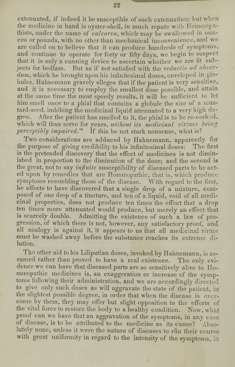 extenuated, if indeed it be susceptible of such extenuation: but when the medicine in hand is oyster-shell, in much repute with HoVnoeopa- thists, under the name of calcarea, which may be swallowed in oun- ces or pounds, with no other than mechanical inconvenience, and wc are called on to believe that it can produce hundreds of symptoms, and continue to operate for forty or fifty days, we begin to suspect that it is only a cunning device to ascertain whether we are fit sub- jects for bedlam. But as if not satisfied with the reductio ad dbsur- dum, which he brought upon his infinitesimal doses, enveloped in glo- bules, Hahnemann gravely alleges that if the patient is very sensitive, and it is necessary to employ the smallest dose possible, and attain at the same time the most speedy results, it will be sufficient to let him smell once to a phial that contains a globule the size of a mus- tard-seed, imbibing the medicinal liquid attenuated to a very high de- gree. After the patient has smelled to it, the phial is to be re-corked, which will thus serve for years, without its medicinal virtues being perceptibly impaired.'''' If this be not stark nonsense, what is? Two considerations are adduced by Hahnemann, apparently for the purpose of giving credibility to his infinitesimal doses: The first is the pretended discovery that the effect of medicines is not dimin- ished in proportion to the diminution of the dose; and the second is the great, not to say infinite susceptibility of diseased parts to be act- ed upon by remedies that are Homoeopathic, that is, which produce symptoms resembling those of the disease. With regard to the first, he affects to have discovered that a single drop of a mixture, com- posed of one drop of a tincture, and ten of a liquid, void of all medi- cinal properties, does not produce ten times the effect that a drop ten times more attenuated would produce, but merely an effect that is scarcely double. Admitting the existence of such a law of pro- gression, of which there is not, however, any satisfactory proof, and all analogy is against it, it appears to us that all medicinal virtue must be washed away before the substance reaches its extreme di- lution. The other aid to his Liliputian doses, invoked by Hahnemann, is as- sumed rather than proved to have a real existence. The only evi- dence we can have that diseased parts are so sensitively alive to Ho- moeopathic medicines is, an exaggeration or increase' of the symp- toms following their administration, and we are accordingly directed to give only such doses as will aggravate the state of the patient, in the slightest possible degree, in order that when the disease is over- come by them, they may offer but slight opposition to the efforts of the vital force to restore the body to a healthy condition. Now, what proof can we have that an aggravation of the symptoms, in any case of disease, is to be attributed to the medicine as its cause? Abso- lutely none, unless it were the nature of diseases to run their course with great uniformity in regard to the intensity of the symptoms, in