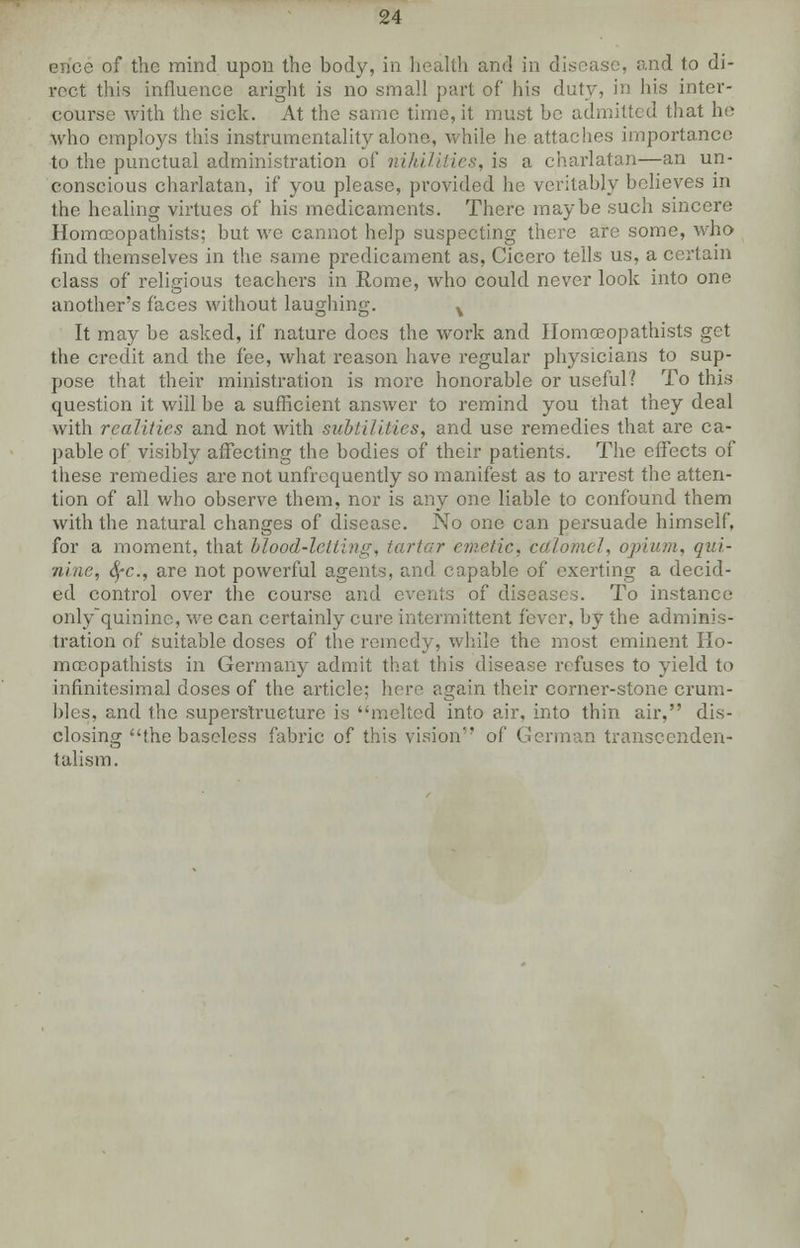 ence of the mind upon the body, in health and in disease, and to di- rect this influence aright is no small part of his duty, in his inter- course with the sick. At the same time, it must be admitted that he who employs this instrumentality alone, while he attaches importance to the punctual administration of nihilities, is a charlatan—an un- conscious charlatan, if you please, provided he veritably believes in the healing virtues of his medicaments. There maybe such sincere Homceopathists; but we cannot help suspecting there are some, who find themselves in the same predicament as, Cicero tells us, a certain class of religious teachers in Rome, who could never look into one another's faces without laughing. v It may be asked, if nature does the work and Homceopathists get the credit and the fee, what reason have regular physicians to sup- pose that their ministration is more honorable or useful? To this question it will be a sufficient answer to remind you that they deal with realities and not with subtilities, and use remedies that are ca- pable of visibly affecting the bodies of their patients. The effects of these remedies are not unfrcquently so manifest as to arrest the atten- tion of all who observe them, nor is any one liable to confound them with the natural changes of disease. No one can persuade himself, for a moment, that blood-letting, tartar emetic, calomel, opium, qui- nine, SfC, are not powerful agents, and capable of exerting a decid- ed control over the course and events of diseases. To instance only'quinine, we can certainly cure intermittent fever, by the adminis- tration of suitable doses of the remedy, while the most eminent Ho- mceopathists in Germany admit that this disease refuses to yield to infinitesimal doses of the article; here again their corner-stone crum- bles, and the superstructure is melted into air, into thin air, dis- closing the baseless fabric of this vision of German transcenden- talism.