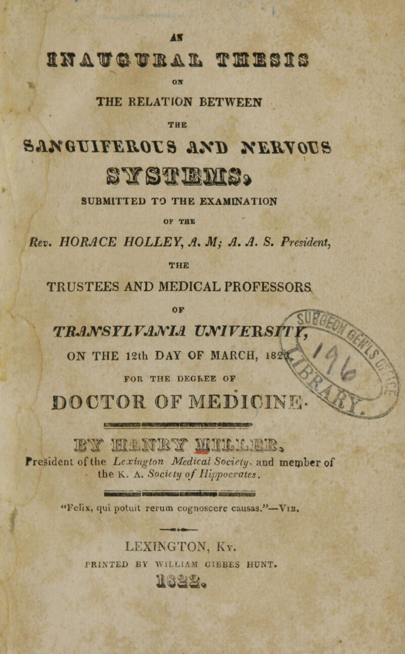 Iff OJT THE RELATION BETWEEN THE 8lTOTOEIttS» SUBMITTED TO THE EXAMINATION OF TBS Rev. HORACE HOLLEY, A. M; A. A. S. President, THE TRUSTEES AND MEDICAL PROFESSORS OF TRJUVSYLVAJVM UMVERSIT ON THE 12th DAY OF MARCH, 18 FOR THE DEGREE OF DOCTOR OF MEDICIN u WW I >T 3P ' BBU President of the Lexington Medical Society* and member of the K. A. Sociity of Hippocrates. Telix, qui potuit rerum cognoscere causas.—Via, LEXINGTON, Ky. IRINTED BY WILLIAM C1BBES HUNT. mm*