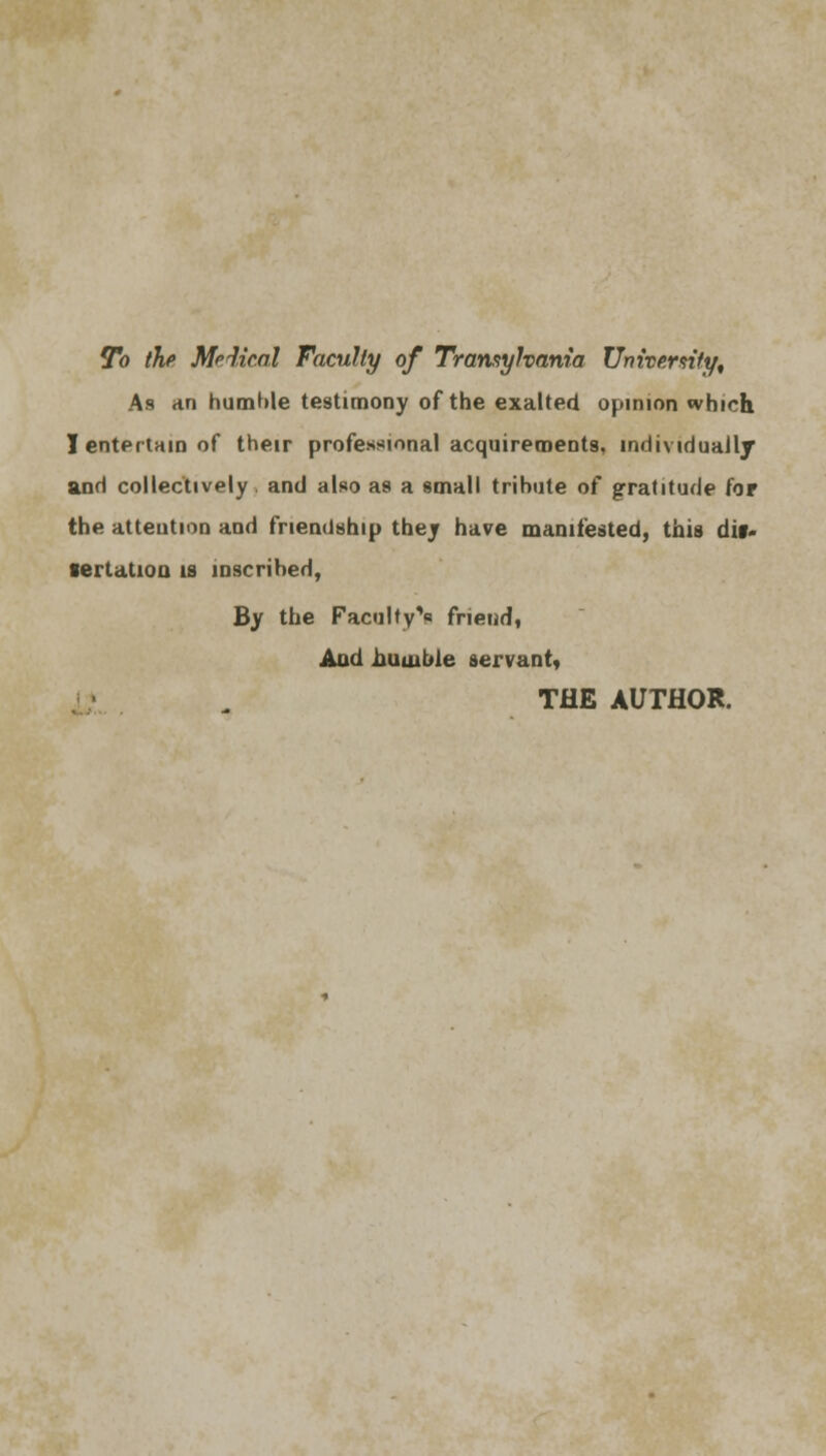 To the Medical Faculty of Transylvania University, As an humble testimony of the exalted opinion which I entertain of their professional acquirements, individually and collectively. and also as a small tribute of gratitude for the attention and friendship they have manifested, this dis- sertation is inscribed, By the Faculty^ friend, And .humble servant, THE AUTHOR.