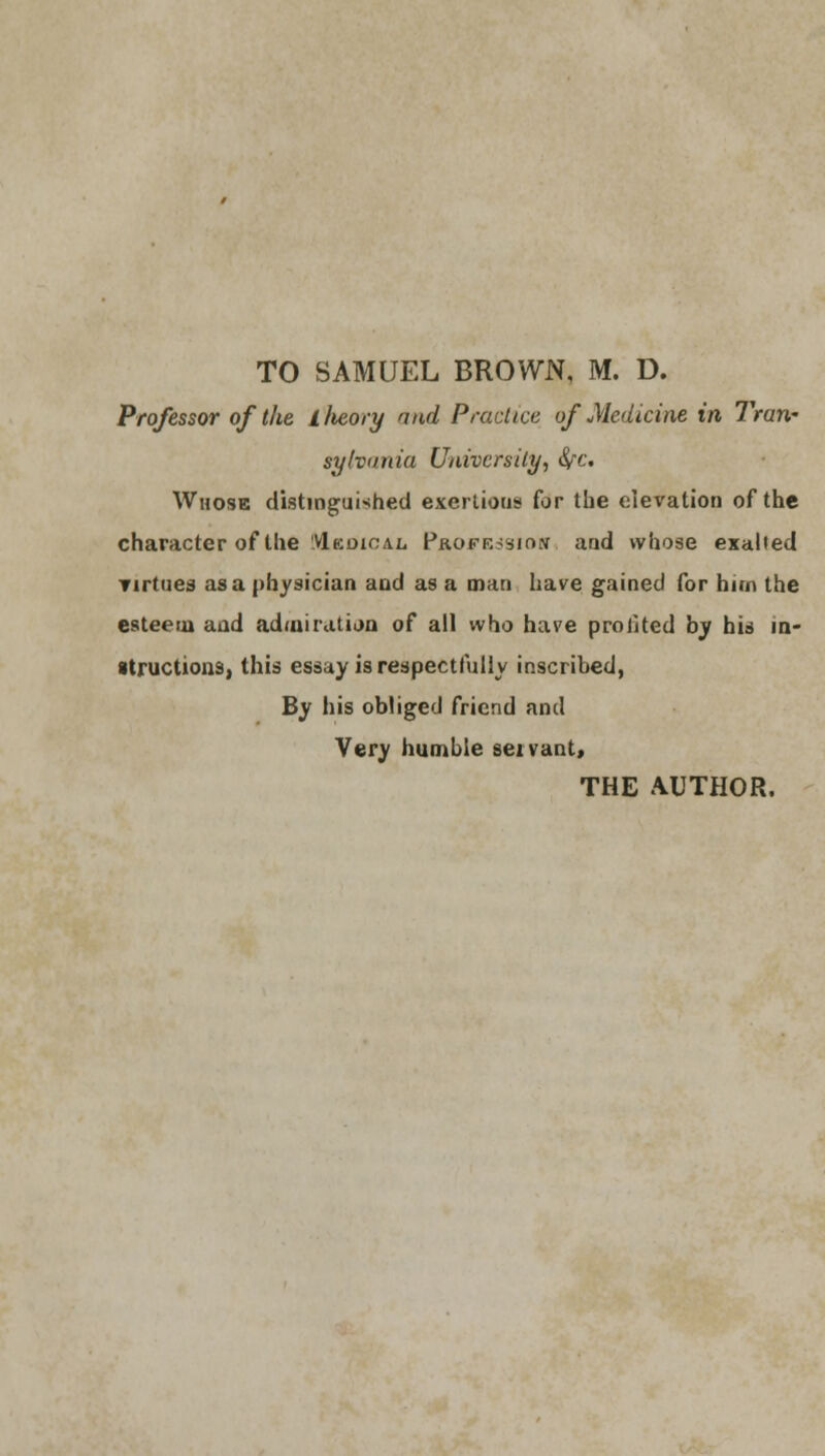 TO SAMUEL BROWN, M. D. Professor of the llieory and Practice of Medicine in Tran- sylvania University, fyc. Whose distinguished exertions for the elevation of the character of the VIkdioal Profusion and whose exalted Tirtues as a physician and as a man have gained for him the esteem and admiration of all who have profited by his in- structions, this essay is respectfully inscribed, By his obliged friend and Very humble seivant, THE AUTHOR.