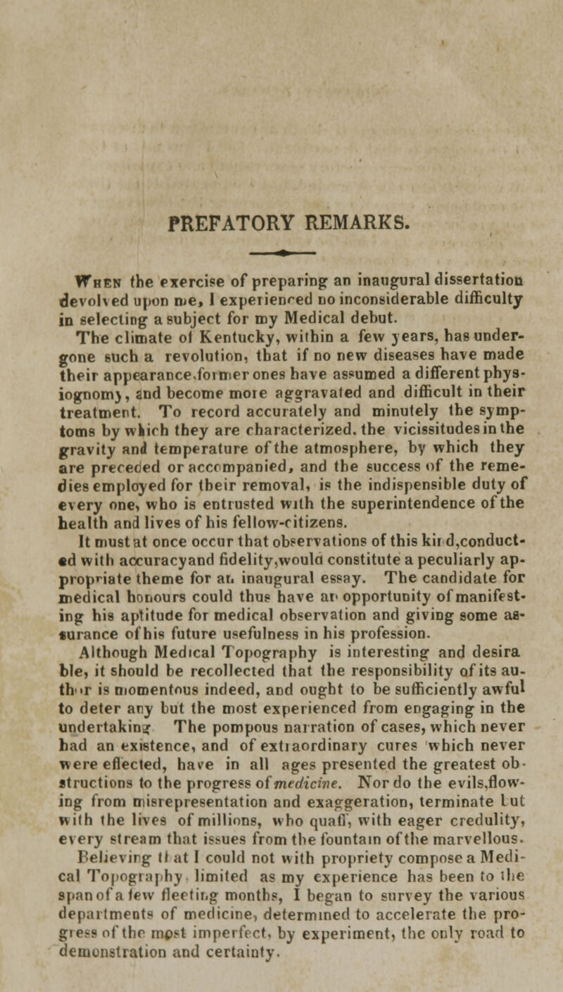 PREFATORY REMARKS. When the exercise of preparing an inaugural dissertation devolved upon iue, 1 experienced no inconsiderable difficulty in selecting a subject for nay Medical debut. The climate of Kentucky, within a few 3 ears, has under- gone 6uch a revolution, that if no new diseases have made their appearance.former ones have assumed a different phys- iognomy and become moie aggravated and difficult in their treatment. To record accurately and minutely the symp- toms by winch they are characterized, the vicissitudes in the gravity and temperature of the atmosphere, by which they are preceded or accompanied, and the success of the reme- dies employed for tbeir removal, is the indispensible duty of every one, who is entrusted with the superintendence of the health and lives of his fellow-ritizens. It must at once occur that observations of this kir d,conduct- cd with accuracyand fidelity,woula constitute a peculiarly ap- propriate theme for an inaugural essay. The candidate for medical honours could thug have ar opportunity of manifest- ing his aptitude for medical observation and giving some as- *urance of his future usefulness in his profession. Although Medical Topography is interesting and desira ble, it should be recollected that the responsibility of its au- thor is momentous indeed, and ought to be sufficiently awful to deter any but the most experienced from engaging in the undertaking The pompous narration of cases, which never had an existence, and of extiaordinary cures which never were effected, have in all ages presented the greatest ob- structions to the progress of medicine. Nor do the evils.flow- ing from misrepresentation and exaggeration, terminate lut with the lives of millions, who quaff', with eager credulity, every stream that issues from the fountain of the marvellous. Believing tl at I could not with propriety compose a Medi- cal Topography limited as my experience has been to ihe span of a lew fleeting months, I began to survey the various departments of medicine, determined to accelerate the pro- gie>s of the mpst imperfect, by experiment, the only road to demonstration and certainty.