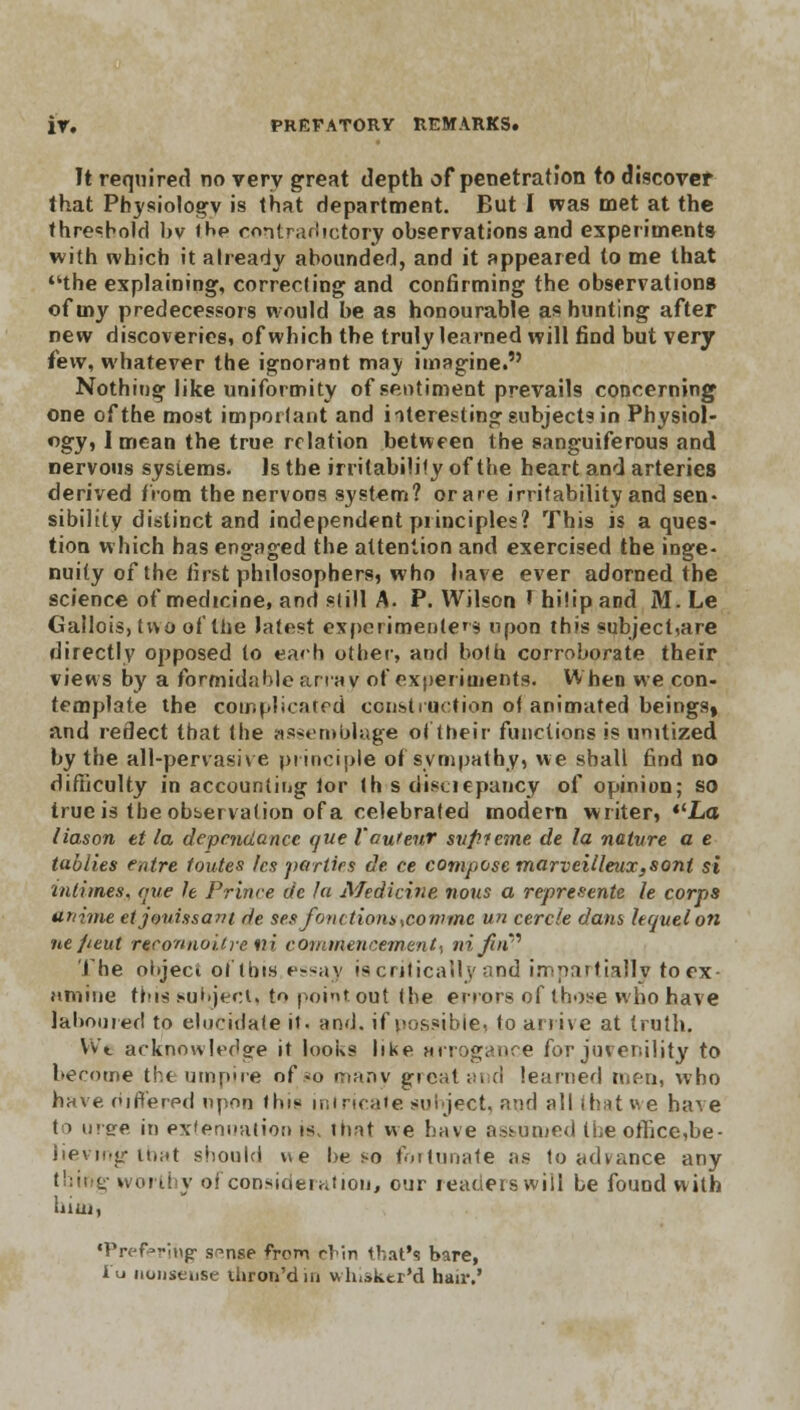 It required no very great depth of penetration to discover that Physiology is that department. But I was met at the threshold bv ihe contradictory observations and experiments with which it already abounded, and it appeared to me that the explaining-, correcting1 and confirming the observations of my predecessors would be as honourable as hunting after new discoveries! of which the truly learned will find but very few, whatever the ignorant may imagine. Nothing like uniformity of sentiment prevails concerning one of the most important and iiteresting subjects in Physiol- ogy, I mean the true relation between the sanguiferous and nervous systems. Is the irritability of the heart and arteries derived from the nervous system? or a re irritability and sen- sibility distinct and independent principles? This is a ques- tion which has engaged the attention and exercised the inge- nuity of the first philosophers, who have ever adorned the science of medicine, and still A. P. Wilson rhi!ipand M.Le Gallois, tv\o of the latest experimented upon this «ubject,are directly opposed to each other, and both corroborate their views by a formidable array of experiments. When we con- template the coir, plica fed construction of animated beings, and reflect that the assemblage of their functions is unitized by the all-pervasive principle of sympathy, we shall find no difficulty in accounting lor th s discrepancy of opinion; so true is the observation of a celebrated modern writer, La liason et la depejidance que Vautenr svffieme de la nature a e tallies entre toutes fes parties de. ce compose marveilleux,sont si intimes,, one h Prince de fa Medicine nous a represents le corps ttnime etjonissant de ses font tiom ,con>me un cercle dam hquelon ne/teut reconnoitre ni commencement, ni/in' The ohject of this essay is critically and impartially toex- Htnine tins subject, to point out (be errors of those who have laboured to elucidate it. and. if possible, to arrive at truth. Vv't acknowledge it looks like arrogance for juvenility to become the umpire of.*o many greatai d learned men, who have differed upon thi? intricate soi ject, and all that we have to urge in extenuation is, that we have assumed the office,be- lievmg that should v\e be so fortunate as to advance any thing worthy of consideration, our readers will be found with him, •Prefaring- s^nse from rim that's bare, I'u nonsense thron'din whisker'd hair.'