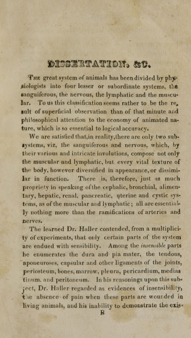 The great system of animals has been divided by ph^ biologists into four lesser or subordinate systems, the sanguiferous, the nervous, the lymphatic and the muscu- lar. To us this classification seems rather to be the re# ■alt of superficial observation than of that minute and philosophical attention to the economy of animated na- ture, which is so essential to logical accuracy* We are satisfied that,in reality,there are only two sub* •jstems, viz, the sanguiferous and nervous, which, by their various and intricate involutions, compose not only the muscular and lymphatic, but every vital texture of th^ body, however diversified in appearance, or dissimi- lar in function. There is, therefore, just as much propriety in speaking ofthe cephalic, bronchial, alimen- tary, hepatic, renal, pancreatic, uterine and cystic sys- tems, as ofthe muscular and lymphatic; all are essential )y nothing more than the ramifications of arteries and nerves. The learned Dr. Haller contended, from a multiplici- ty of experiments, that only certain parts of the system are endued with sensibility. Among the insensible parts he enumerates the dura and pia mater, the tendons, aponeuroses, capsular and other ligaments of the joints, periosteum, bones, marrow, pleura, pericardium, medias tinum. and peritoneum. In his reasonings upon this sub- ject, Dr. Haller regarded as evidences of insensibility, t ie absence of pain when these parts are wounded in living animals, and his inability to demonstrate the exjys- B