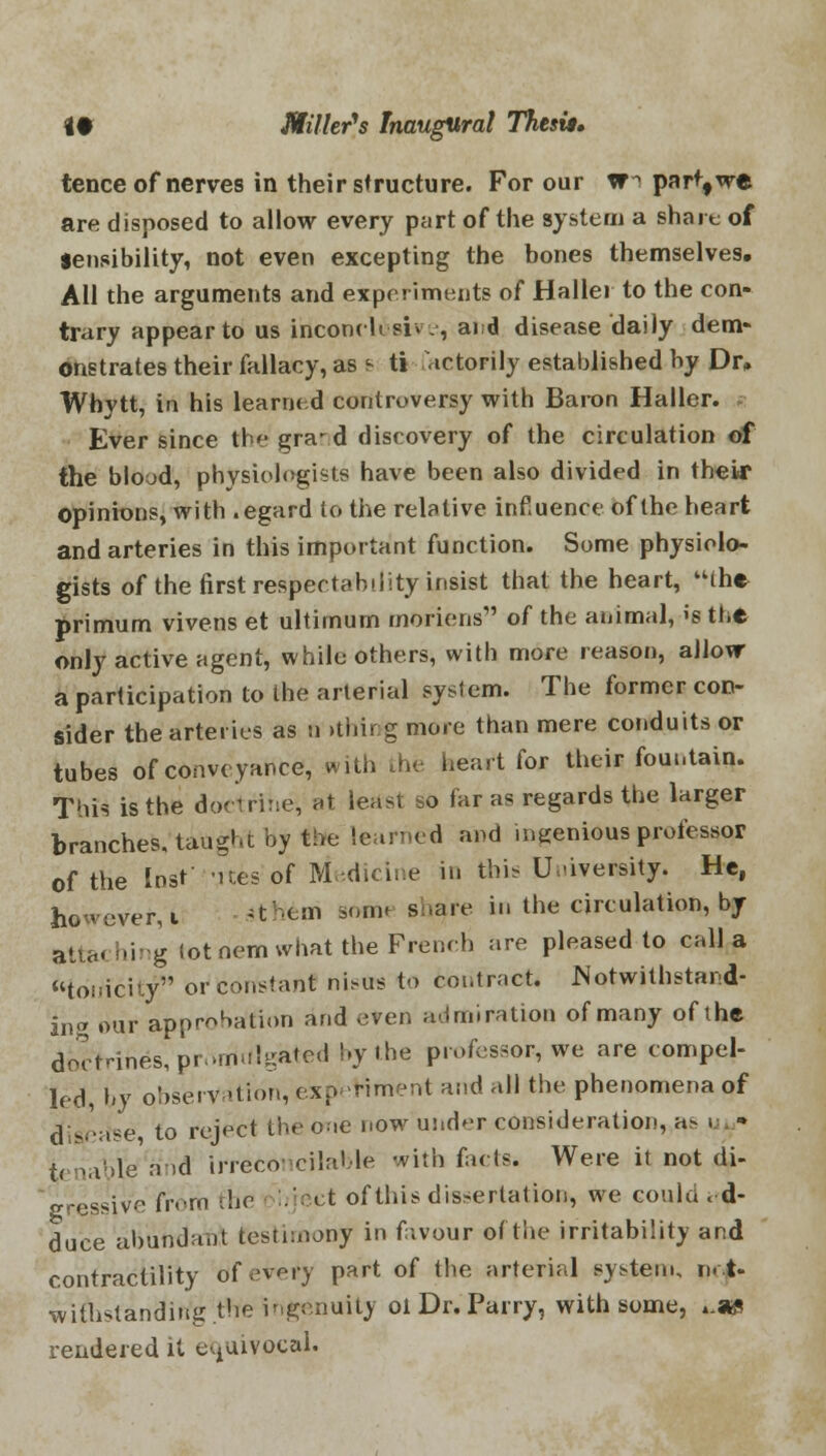 tence of nerves in their structure. For our W1 patf,we are disposed to allow every part of the system a share of Sensibility, not even excepting the bones themselves. All the arguments and experiments of Hallei to the con- trary appear to us inconclusive, aid disease daily dem- onstrates their fallacy, as s ti nctorily established by Dr, Whytt, in his learned controversy with Baron Haller. Ever since the gra^d discovery of the circulation of the blood, physiologists have been also divided in their opinions, with .egard to the relative influence of the heart and arteries in this important function. Some physiolo- gists of the first respectability insist that the heart, the primum vivens et ultimum morions of the animal, is the only active agent, while others, with more reason, allow a participation to the arterial system. The former con- sider the arteries as n ithirtg more than mere conduits or tubes of conveyance, with the heart for their fountain. This is the doctrihe, at least so far as regards the larger branches, taught by the learned and ingenious professor of the lost' Mtes of Medicine in this University. He, however, i *tftem aonSH share in the circulation, by atta< hing lot nom what the French are pleased to call a tonicity or constant nistrs to contract. Notwithstand- ing our approbation and even admiration of many of the doctrines, promulgated by the professor, we are compel- led, by observation, experiment and all the phenomena of disease to reject the one now under consideration, a^ « t( tiaVle a .d irreconcilable with facts. Were it not di- ■gressive from the bject of this dissertation, we could < d- duce abundant testimony in fivour of the irritability and contractility of every part of the arterial system, n. t- withstanding the ingenuity oi Dr. Parry, with some, *.«g rendered it equivocal.