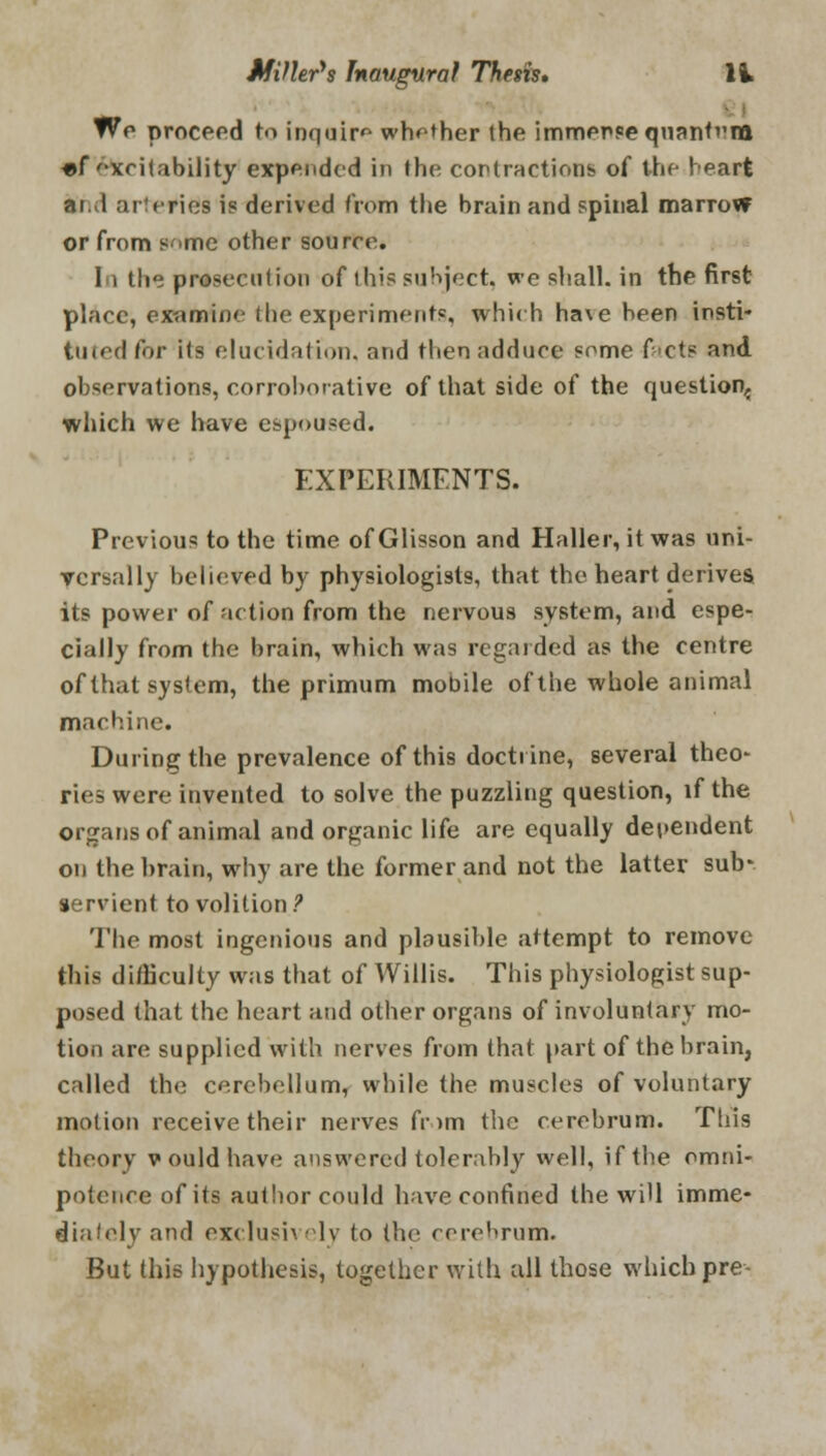 We proceed to inquire whether the immerse quanfvm «f xcitability expended in the contractions of the heart ar.vl arteries is derived from the brain and spinal marrovr or from some other source. In the prosecution of this subject, we shall, in the first place, examine (he experiments, which ha\e been insti- tuted for its elucidation, and then adduce some facte and observations, corroborative of that side of the question,, which we have espoused. EXPERIMENTS. Previous to the time of Glisson and Haller, it was uni- versally believed by physiologists, that the heart derives its power of action from the nervous system, and espe- cially from the brain, which was regarded as the centre of that system, the primum mobile of the whole animal machine. During the prevalence of this doctrine, several theo- ries were invented to solve the puzzling question, if the organs of animal and organic life are equally dependent on the brain, why are the former and not the latter sub- servient to volition ? The most ingenious and plausible attempt to remove this difficulty was that of Willis. This physiologist sup- posed that the heart and other organs of involuntary mo- tion are supplied with nerves from that part of the brain, called the cerebellum, while the muscles of voluntary motion receive their nerves fr>m the cerebrum. This theory vouldhave answered tolerably well, if the omni- potence of its author could have confined the wi'l imme- diately and exclusively to the cerebrum. But this hypothesis, together with all those which pre-