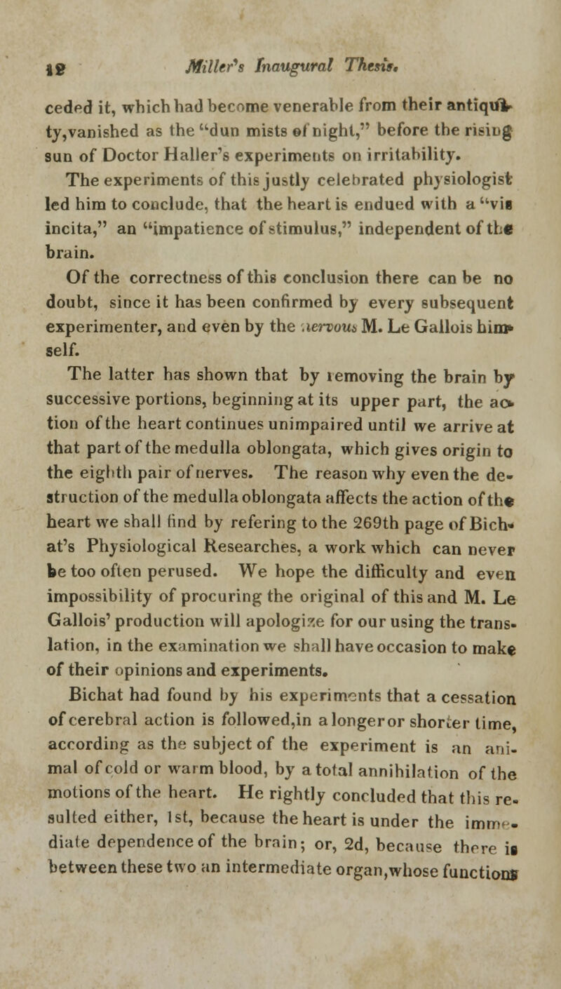 ceded it, which had become venerable from their antiquV ty,vanished as the dun mists ©f night, before the rising sun of Doctor Haller's experiments on irritability. The experiments of this justly celebrated physiologist led him to conclude, that the heart is endued with a vii incita, an impatience of stimulus, independent of the brain. Of the correctness of this conclusion there can be no doubt, since it has been confirmed by every subsequent experimenter, and even by the .lervoua M. Le Gallois him* self. The latter has shown that by removing the brain by successive portions, beginning at its upper part, the ao tion of the heart continues unimpaired until we arrive at that part of the medulla oblongata, which gives origin to the eighth pair of nerves. The reason why even the de- struction of the medulla oblongata affects the action of the heart we shall find by refering to the 269th page of Bich- at's Physiological Researches, a work which can never be too often perused. We hope the difficulty and even impossibility of procuring the original of this and M. Le Gallois' production will apologise for our using the trans- lation, in the examination we shall have occasion to make of their opinions and experiments. Bichat had found by his experiments that a cessation of cerebral action is followed,in a longer or shorter time according as the subject of the experiment is an ani- mal of cold or warm blood, by a total annihilation of the motions of the heart. He rightly concluded that this re- sulted either, 1st, because the heart is under the imme- diate dependence of the brain; or, 2d, because there is between these two an intermediate organ,whose functions