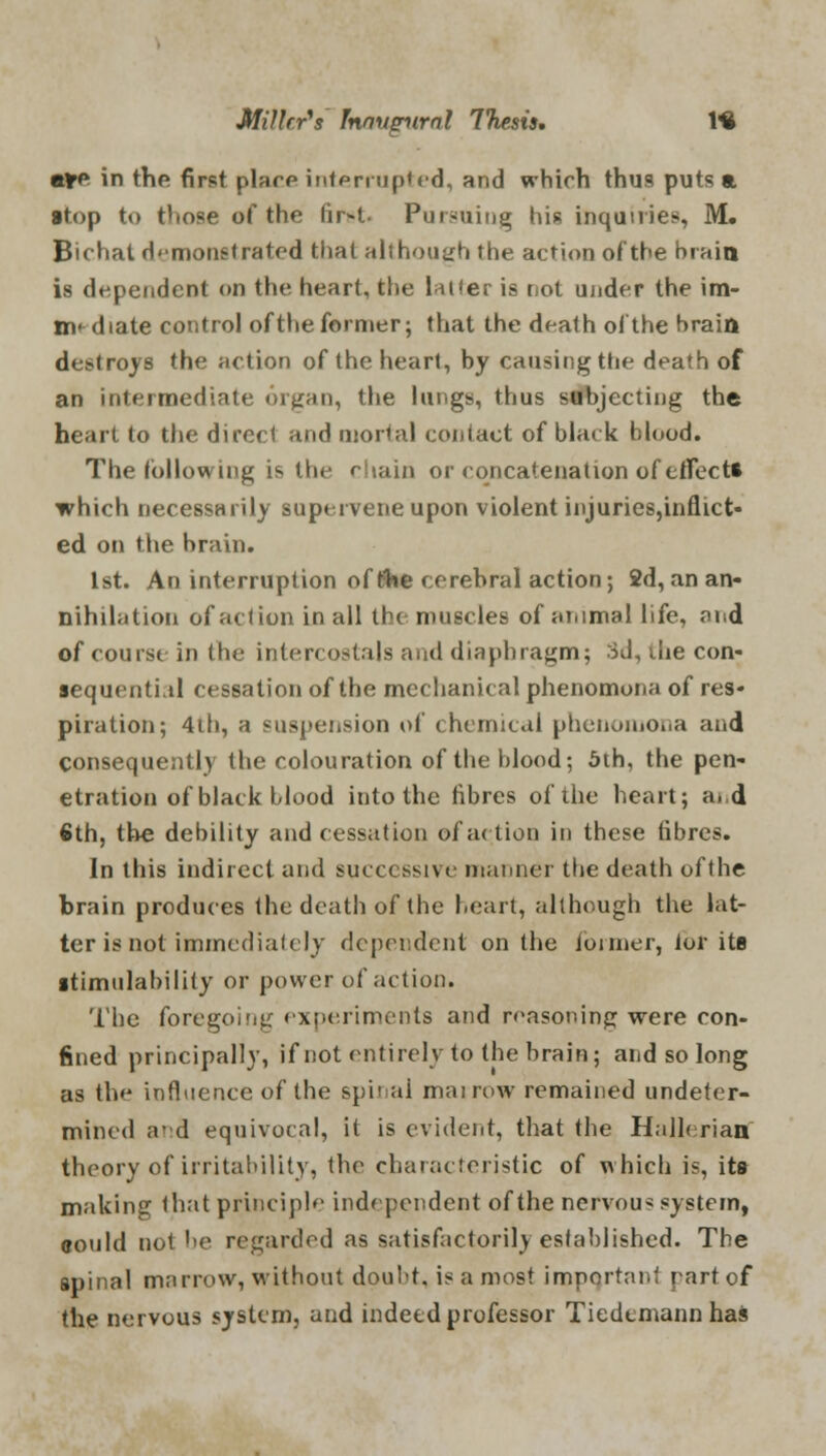 aire in the first place interrupted, and which thus puts a atop to those of the lir-t Pursuing his inquiries, M. Bu hat d<monstrated that although the action of the brain is dependent on the heart, the latter is not ujider the im- m- diate control of the former; that the death ol the brain destroys the action of the heart, by causing the death of an intermediate organ, the lungs, thus subjecting the heart to the direct and mortal contact of black blood. The following is the chain or concatenation of effects which necessarily supervene upon violent injuries,inflict- ed on the brain. 1st. An interruption of fc'he cerebral action; 2d, an an- nihilation of action in all the muscles of animal life, and of course in the intercostals and diaphragm; rid, ihe con- sequent!, il cessation of the mechanical phenomona of res- piration; 4ih, a suspension of chemical phenomona and consequently the colouration of the blood; 5th, the pen- etration of black blood into the fibres of the heart; and 6th, the debility and cessation of action it) these fibres. In this indirect and successive manner the death ofthe brain produces the death of the heart, although the lat- ter is not immediately dependent on the former, ior its stimulability or power of action. The foregoing experiments and reasoning were eon- fined principally, if not entirely to the brain; and so long as the influence of the spinal marrow remained undeter- mined a-d equivocal, it is evident, that the Hallerian theory of irritability, the characteristic of which is, its making that principle independent ofthe nervous system, could not he regarded as satisfactorily established. The spinal marrow, without doubt, is a most important part of the nervous system, and indeed professor Tiedcmann has