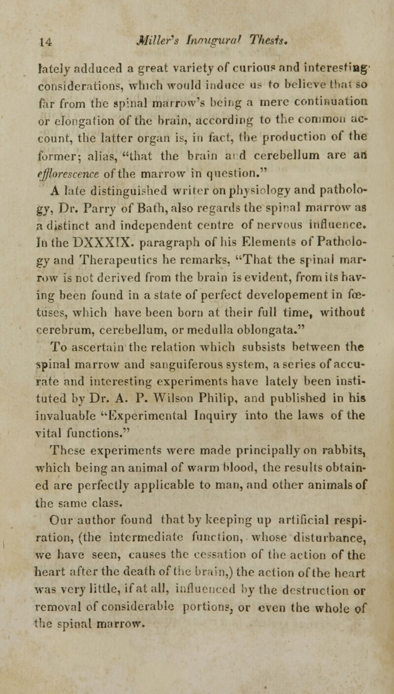 lately adduced a great variety of curious and interesting- considerations, which would induce us to believe that so far from the spinal marrow's being a mere continuation or elongation of the brain, according to the common ac- count, the latter organ is, in fact, the production of the former; alias, that the brain ai.d cerebellum are art efflorescence of the marrow in question. A late distinguished writer on physiology and patholo- gy, Dr. Parry of Bath, also regards the spinal marrow as a distinct and independent centre of nervous influence. In the DXXXIX. paragraph of his Elements of Patholo- gy and Therapeutics he remarks, That the spinal mar- row is not derived from the brain is evident, from its hav- ing been found in a state of perfect developement in foe- tuses, which have been born at their full time, without cerebrum, cerebellum, or medulla oblongata. To ascertain the relation which subsists between the spinal marrow and sanguiferous system, a series of accu- rate and interesting experiments have lately been insti- tuted by Dr. A. P. Wilson Philip, and published in his invaluable Experimental Inquiry into the laws of the vital functions. These experiments were made principally on rabbits, which being an animal of warm blood, the results obtain- ed are perfectly applicable to man, and other animals of the same class. Our author found that by keeping up artificial respi- ration, (the intermediate function, whose disturbance, we have seen, causes the cessation of the action of the heart after the death of the brain,) the action of the heart was very little, if at all, influenced !>y the destruction or removal of considerable portions, or even the whole of the spinal marrow.